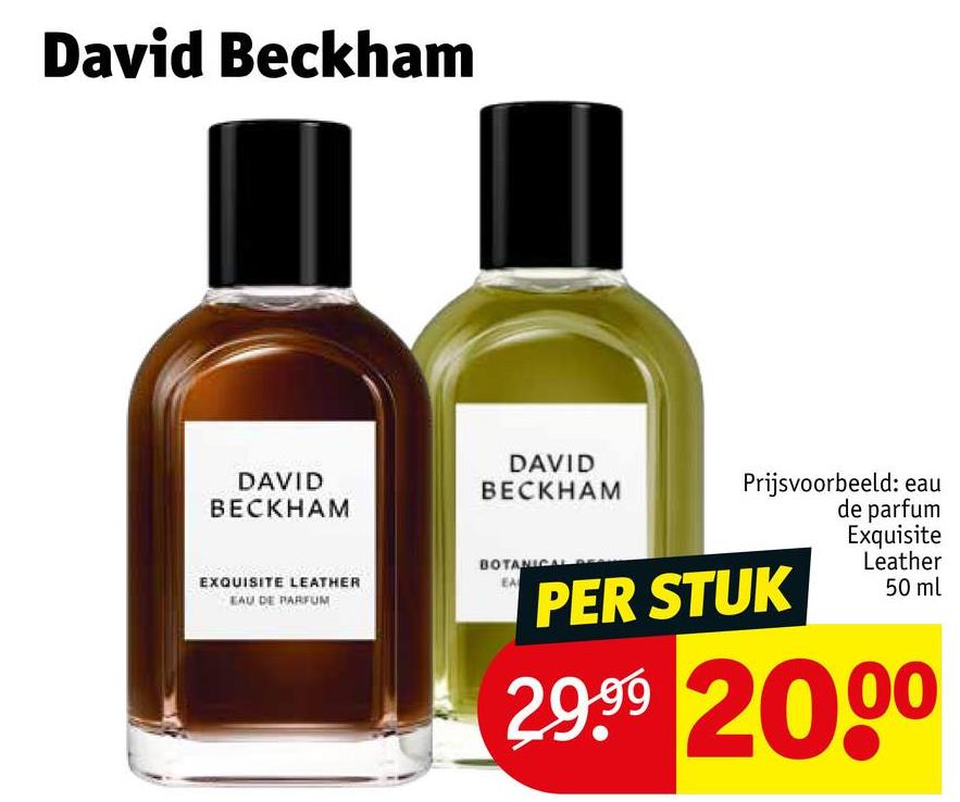 David Beckham
DAVID
BECKHAM
EXQUISITE LEATHER
EAU DE PARFUM
DAVID
BECKHAM
BOTANICAL
EA
Prijsvoorbeeld: eau
de parfum
PER STUK
Exquisite
Leather
50 ml
29.99 2000