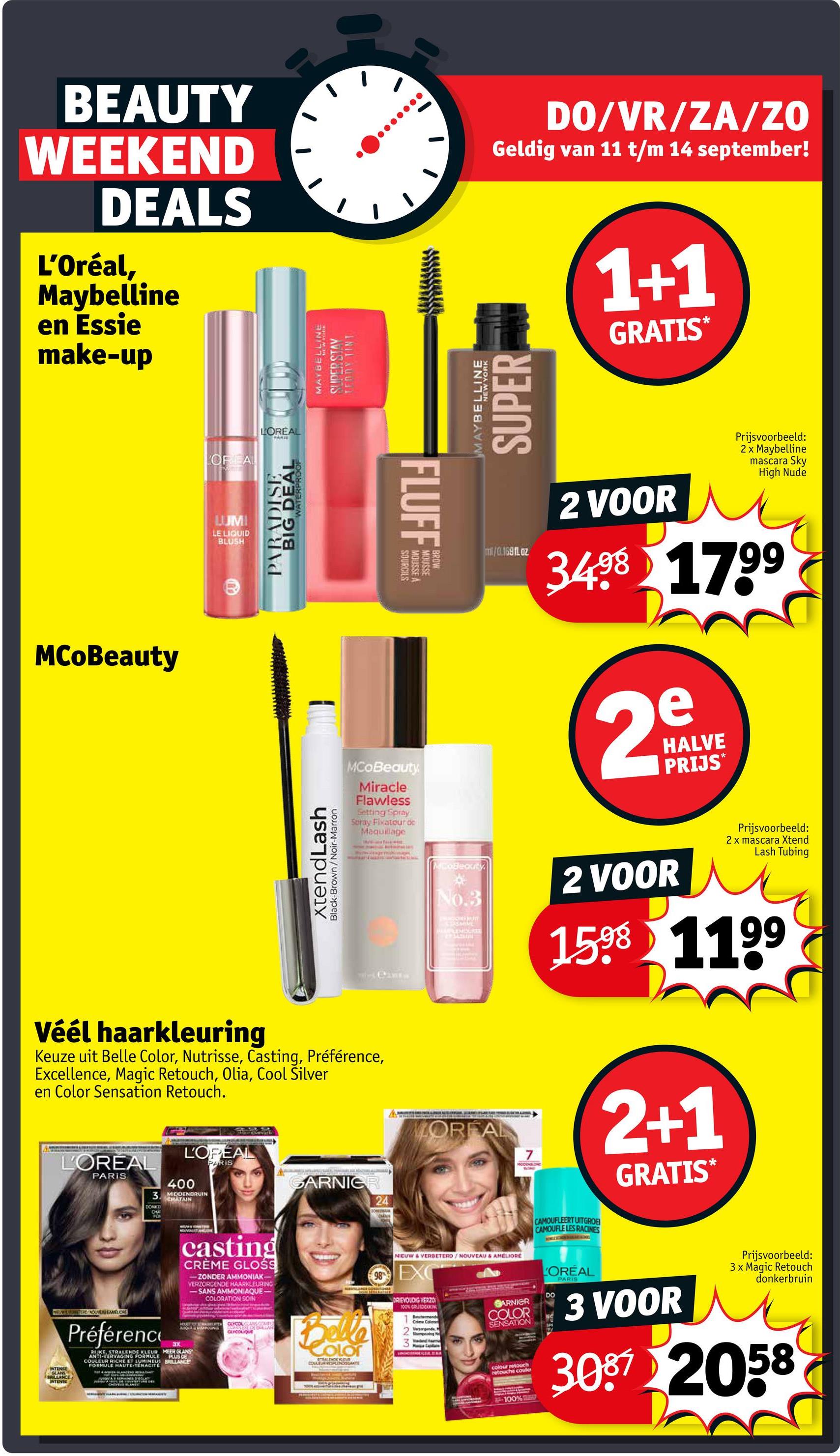BEAUTY
WEEKEND
DEALS
L'Oréal,
Maybelline
en Essie
make-up
MCoBeauty
LOREAL
LUMI
LE LIQUID
BLUSH
LOREAL
PARIS
BIG TERPROOF
PARADISE
xtendLash
Black-Brown/Noir-Marron
Véél haarkleuring
Keuze uit Belle Color, Nutrisse, Casting, Préférence,
Excellence, Magic Retouch, Olia, Cool Silver
en Color Sensation Retouch.
L'OREAL
PARIS
400
3. MIDDENBRUIN
CHATAIN
DONKE
CHA
FO
NEWWEVERESTINOAMELIORE
INTENSE
GLANS
BRILLANCE
INTENSE
Préférence
RIJKE, STRALENDE KLEUR MEER GLANS
ANTI-VERVAGING FORMULE
COULEUR RICHE ET LUMINEUS BRILLANCE
FORMULE HAUTE-TENACITE
SEMAINES D'ECHTY
L'OPÉAL
PARIS
CARNICR
24
MAYBELLINE
SUPER STAV
TEDDY TINT
MCoBeauty
Miracle
Flawless
Setting Spray
Spray Fixateur de
Maquillage
Cant
FLUFF
SOURCILS
MOUSSE A
MOUSSE
MAYBELLINE
SUPER
DO/VR/ZA/ZO
Geldig van 11 t/m 14 september!
1+1
GRATIS*
ml/0.1691Loz
2 VOOR
Prijsvoorbeeld:
2 x Maybelline
mascara Sky
High Nude
3498 1799
e
29
HALVE
PRIJS*
MCoBeauty
No.3
PALEMISURE
MORFAL
7
2 VOOR
Prijsvoorbeeld:
2 x mascara Xtend
Lash Tubing
1598 1199
2+1
GRATIS*
casting
CRÈME GLOSS
-ZONDER AMMONIAK-
VERZORGENDE HAARKLEURING
-SANS AMMONIAQUE-
COLORATION SOIN
AUSOLA & SIAPOONG
3X
PLUS DE
CAYCOL GAMECOMPU
GLYCOLIQUE
Belle
Color
STAALDHOCKGUA
COULEUR RESPLENTE
NIEUW & VERBETERD/NOUVEAU & AMELIORE
98 EXC
DRIEVOUDIG VERZO
100% GRUDEKKING
Crime Colo
Shampooing N
Ca
GARNIER
COLOR
SENSATION
colour retouch
retouche coule
CAMOUFLEERT UITGROE
CAMOUFLE LES RACINES
LOREAL
DO
PARIS
3 VOOR
Prijsvoorbeeld:
3x Magic Retouch
donkerbruin
3087 2058
100%