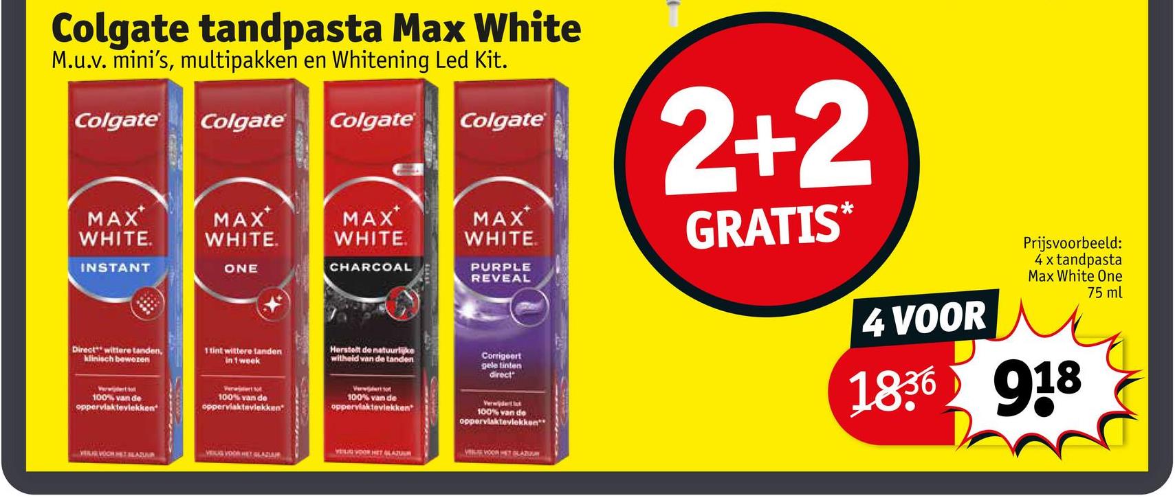 Colgate tandpasta Max White
M.u.v. mini's, multipakken en Whitening Led Kit.
Colgate
Colgate
Colgate
Colgate
2+2
MAX
WHITE.
INSTANT
MAX
WHITE.
MAX
WHITE.
MAX
WHITE.
ONE
CHARCOAL
PURPLE
REVEAL
Direct wittere tanden,
klinisch bewezen
1 tint wittere tanden
in 1 week
Herstelt de natuurlike
witheid van de tanden
Corrigeert
gele tinten
direct
100% van de
oppervlaktevlekken"
100% van de
oppervlaktavlekken"
Verwo
100% van de
oppervlaktevlekken"
Verwijderti
100% van de
oppervlaktevlekken
VELIG VOOR HET GLAZUR
VER VOCHET BEATR
VELG VOOR HET GLAZA
VELE VOON HET PLAZOON
GRATIS*
4 VOOR
Prijsvoorbeeld:
4 x tandpasta
Max White One
75 ml
1836 918