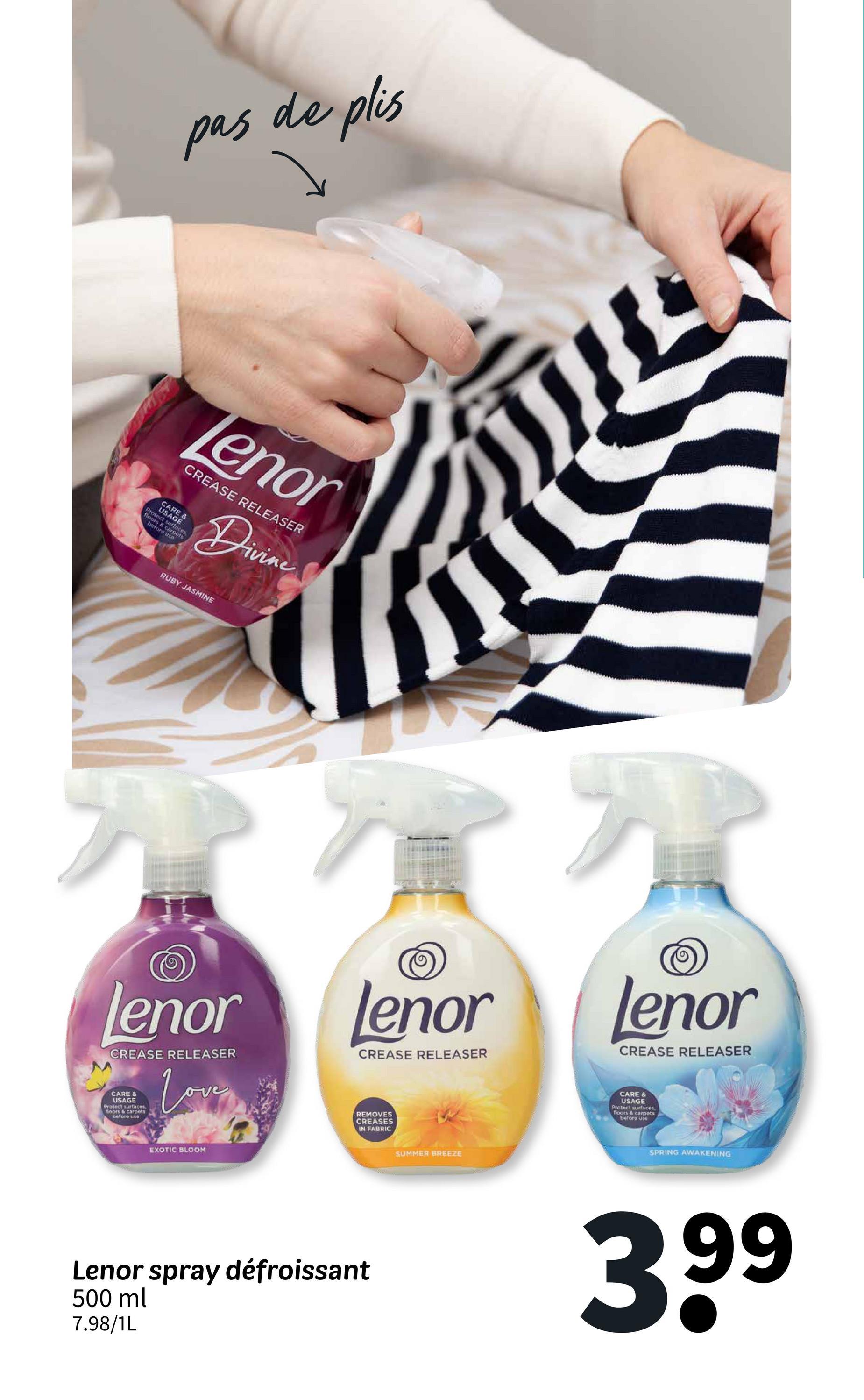 pas de plis
Tenor
CREASE RELEASER
UARE &
Divine
RUBY JASMINE
lenor
CREASE RELEASER
CARE &
USAGE
Protect surfaces,
floors & carpets
before use
Love
lenor
CREASE RELEASER
REMOVES
CREASES
IN FABRIC
EXOTIC BLOOM
Lenor spray défroissant
500 ml
7.98/1L
SUMMER BREEZE
Lenor
CREASE RELEASER
CARE &
USAGE
Protect surfaces,
floors & carpets
before use
SPRING AWAKENING
3.99