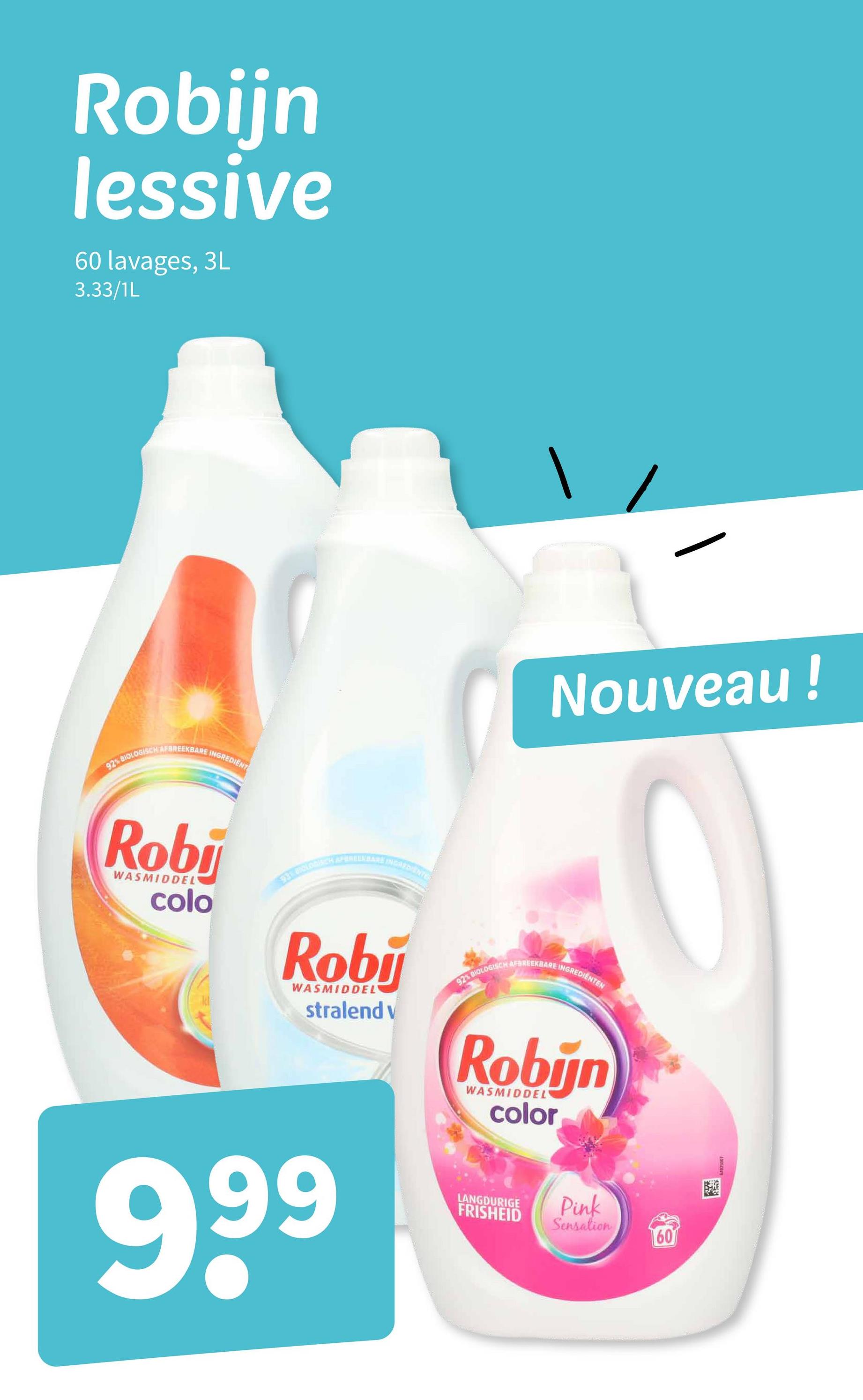 Robijn
lessive
60 lavages, 3L
3.33/1L
92% BIOLOGISCH AFBREEKBARE INGREDIENT
Robi
WASMIDDEL
colo
93 8000
APEREEKBARË INGREDIENTE
Nouveau !
Roby
WASMIDDEL
stralend v
92% BIOLOGISCH AFBREEKBARE INGREDIENTEN
Robijn
WASMIDDEL
color
999
LANGDURIGE
FRISHEID
Pink
Sensation
60