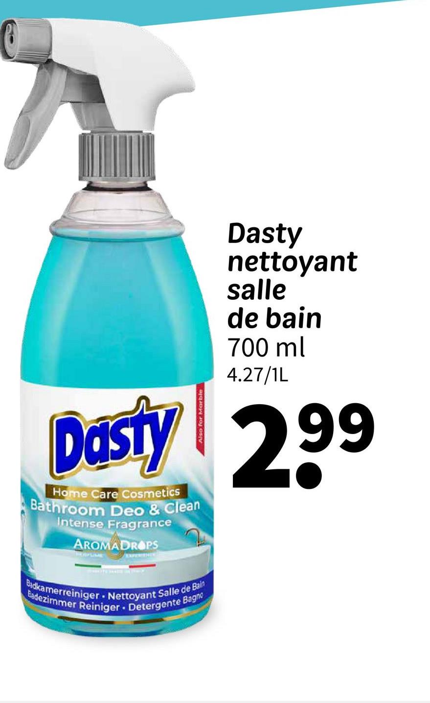 Dasty
nettoyant
salle
de bain
700 ml
4.27/1L
Dasty 299
Home Care Cosmetics
Bathroom Deo & Clean
Intense Fragrance
AROMADROPS
Badkamerreiniger
Badezimmer Reiniger Detergente Bagno
Nettoyant Salle de Bain