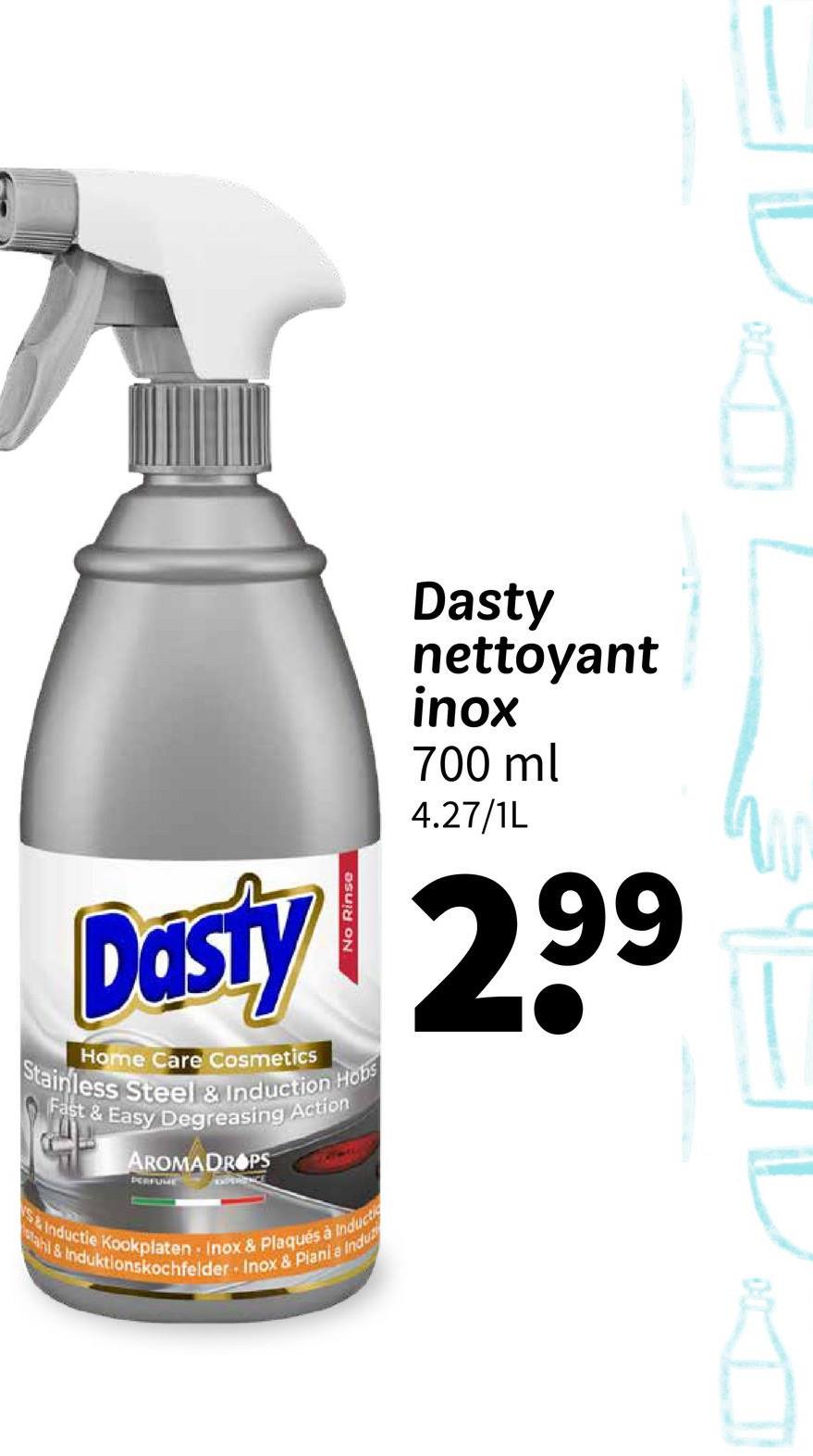 Dasty
nettoyant
inox
700 ml
4.27/1L
Dasty 299
Home Care Cosmetics
Stainless Steel & Induction Hobs
Fast & Easy Degreasing Action
AROMADROPS
PERFUME
3110
S&Inductie Kookplaten Inox & Plaqués à Inducti
tahl & Induktionskochfelder Inox & Piania Indu