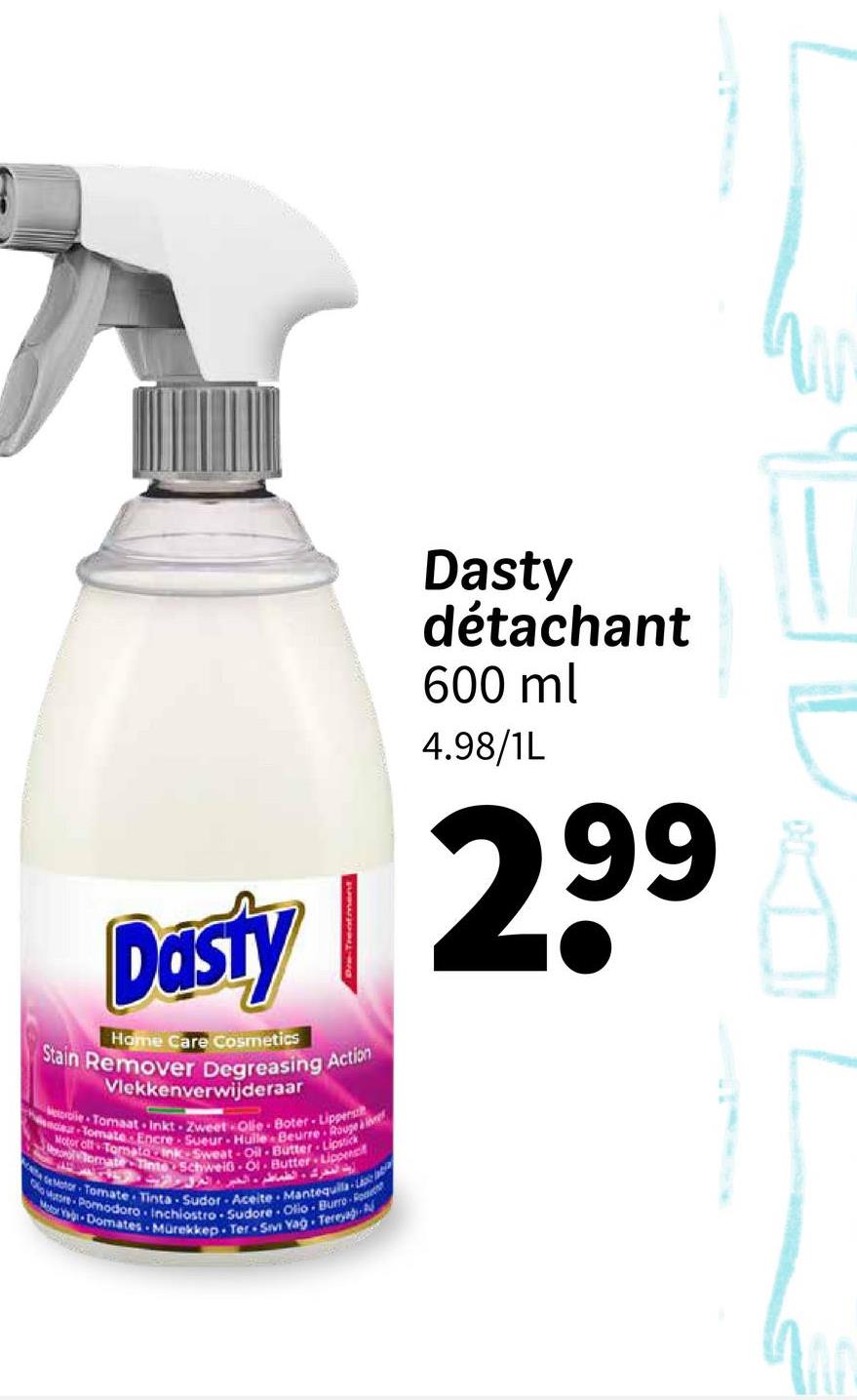 Dasty
Home Care Cosmetics
Stain Remover Degreasing Action
Vlekkenverwijderaar
Metorolie Tomaat Inkt Zweet Ole Boter-Lippenst
car Tomate Encre Sueur Hulle Beurre Rouse
Motor off Tomato Ink-Sweat-Oil Butter Lipstick
omate Tinte Schweiß Ol Butter Lippept
أيت المحرك الطماطم، الخبر، العراق عالقة
Motor Tomate Tinta-Sudor Aceite Mantequila-
Motor Ya Domates Mürekkep Ter Sivi Yag Tereyağ
are Pomodoro Inchiostro Sudore Olio Burro-Ro
Dasty
détachant
600 ml
4.98/1L
299