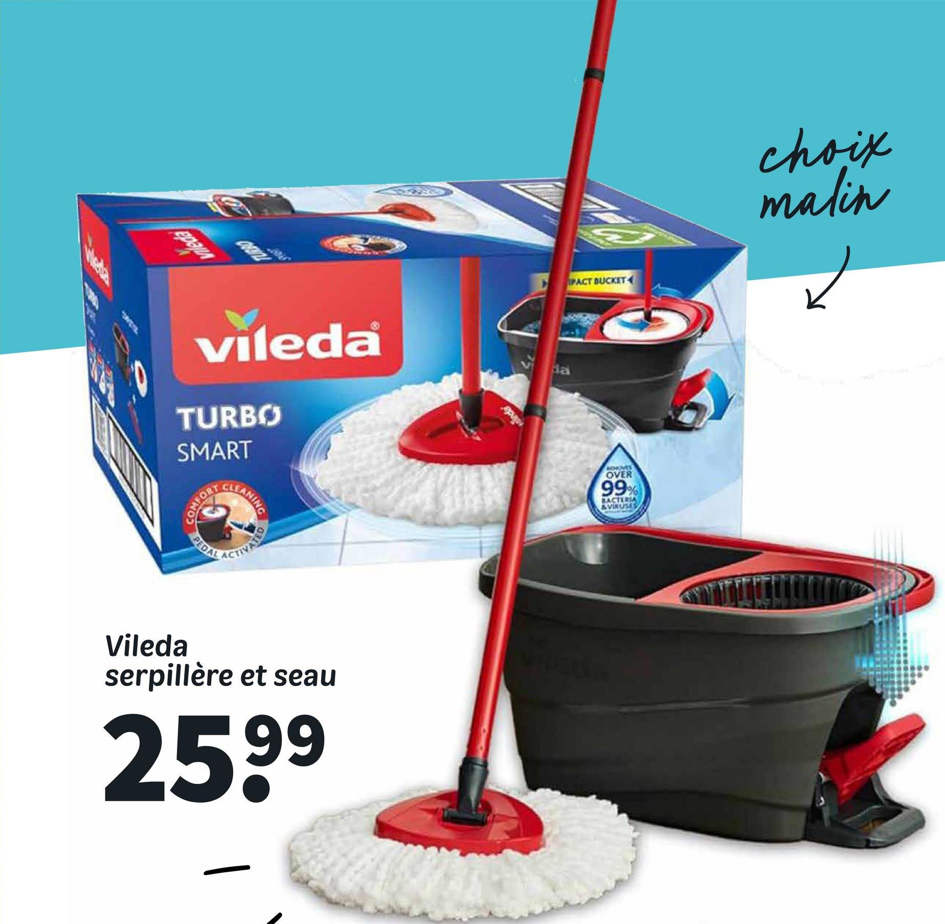 Герал
PACT BUCKET
choix
malin
☑
vileda
TURBO
SMART
da
COMFORT
PEDAL
ANING
ACTIVATED
BOHOVES
OVER
99%
BACTERIA
&VIRUSES
Vileda
serpillère et seau
259⁹
Pada