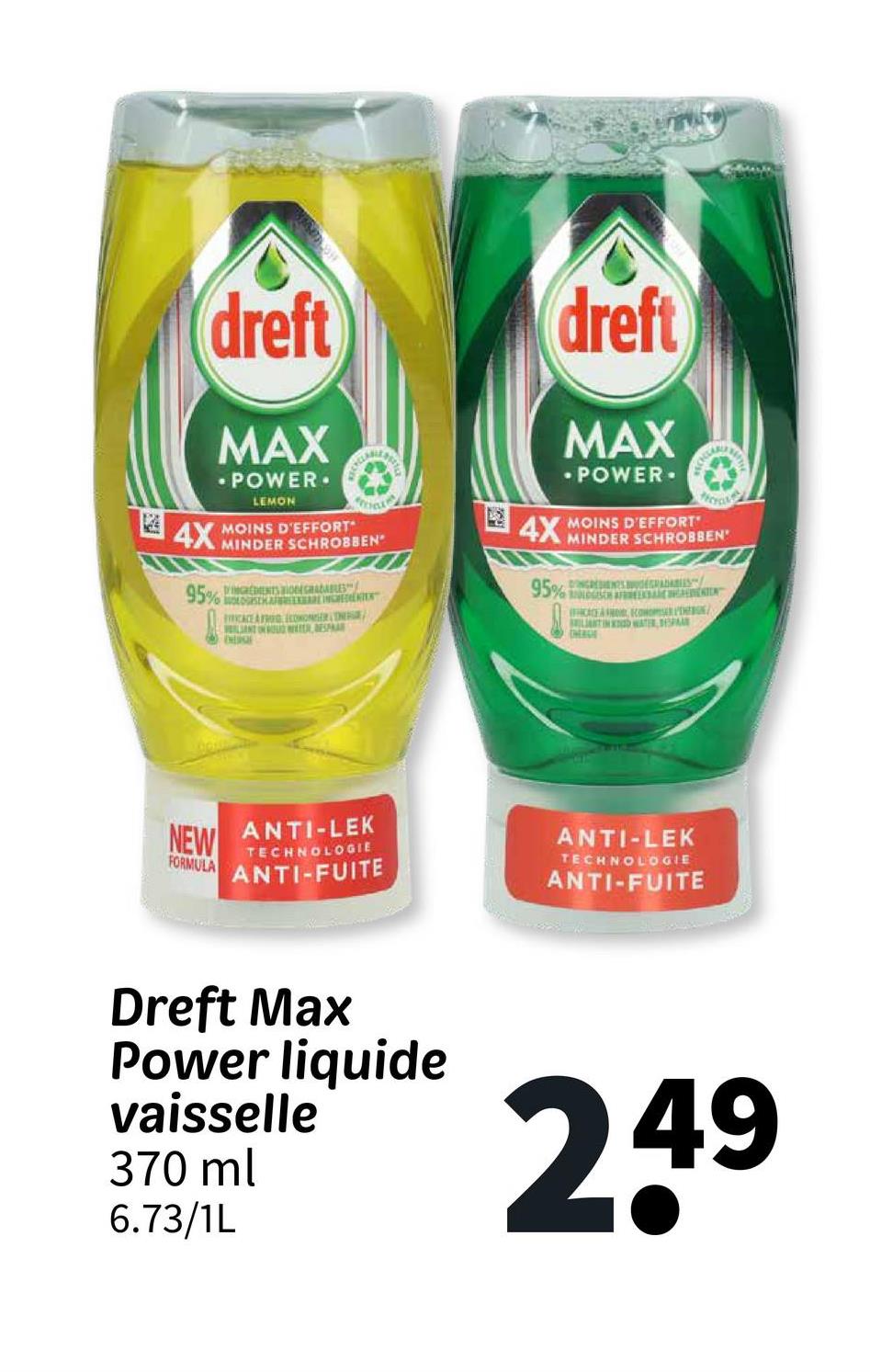 dreft
MAX
.POWER.
LEMON
4X MOINS D'EFFORT
95%
MINDER SCHROBBEN
DMGREMENTS ONE GRADABLES"
MONSERR
FICACE A FRED
LANT ON ROUWER ESPAR
DESE
dreft
MAX
-POWER.
4X MOINS D'EFFORT"
MINDER SCHROBBEN
95% INGREDIENTS RADARIES
CACE A
LANTIN
CHEAGE
CONSE
WATER, DESPAR
NEW
FORMULA
ANTI-LEK
TECHNOLOGIE
ANTI-FUITE
ANTI-LEK
TECHNOLOGIE
ANTI-FUITE
Dreft Max
Power liquide
vaisselle
370 ml
6.73/1L
249