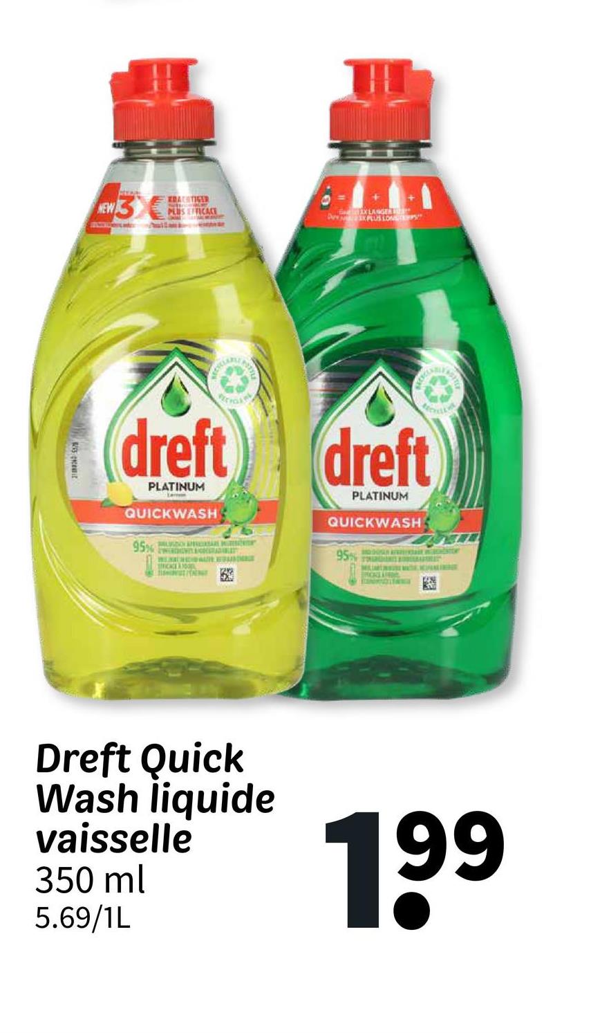 NEW 3
KRACHTIGER
PLUS EFFICACE
dreft
PLATINUM
QUICKWASH
95%
WORD GRADBE
C
INT
dreft
PLATINUM
QUICKWASH
95%
Dreft Quick
Wash liquide
vaisselle
350 ml
5.69/1L
199