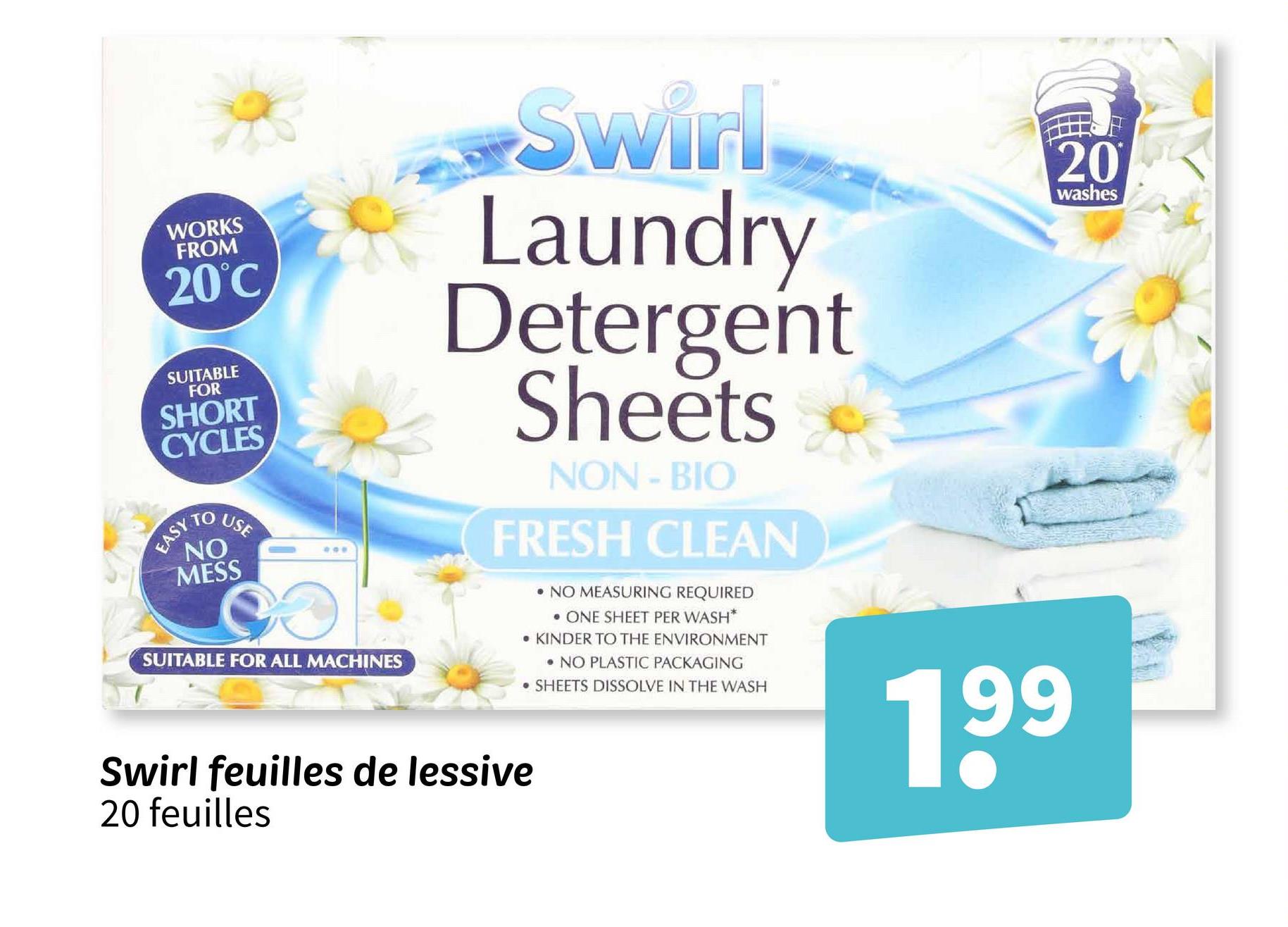 WORKS
FROM
20°C
SUITABLE
FOR
SHORT
CYCLES
EASY
USE
NO
MESS
809
SUITABLE FOR ALL MACHINES
Swirl
Laundry
Detergent
Sheets
NON-BIO
FRESH CLEAN
Swirl feuilles de lessive
20 feuilles
•NO MEASURING REQUIRED
⚫ ONE SHEET PER WASH*
KINDER TO THE ENVIRONMENT
NO PLASTIC PACKAGING
.SHEETS DISSOLVE IN THE WASH
199
20
washes