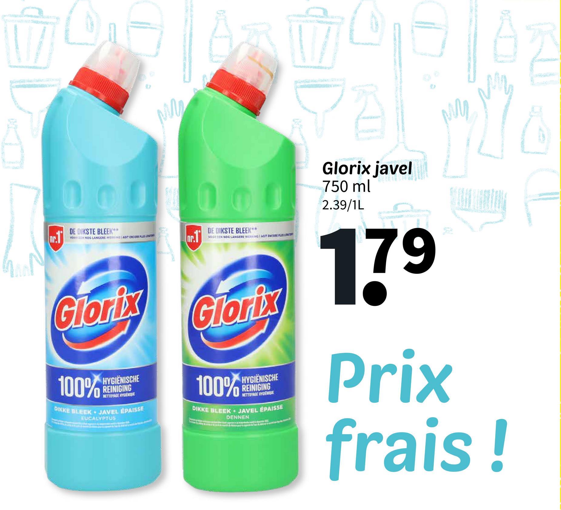M
Glorix javel
750 ml
0000002.39/1L
c.1
DE DIKSTE BLEEK**
VO NOG LANGERE WERKING LAGIT ENCORE PLUS LENT
oc.1
Glorix
100%
HYGIËNISCHE
REINIGING
NETTOYAGE HYGIENEQUE
DIKKE BLEEK JAVEL ÉPAISSE
EUCALYPTUS
DE DIKSTE BLEEK**
VOOR EEN NOG LANGERE WERKING ACT ENCORE PLUS LOST
Glorix
100%
HYGIENISCHE
REINIGING
NETTOYAGE HYDEMQUE
DIKKE BLEEK JAVEL ÉPAISSE
DENNEN
179
Prix
frais!