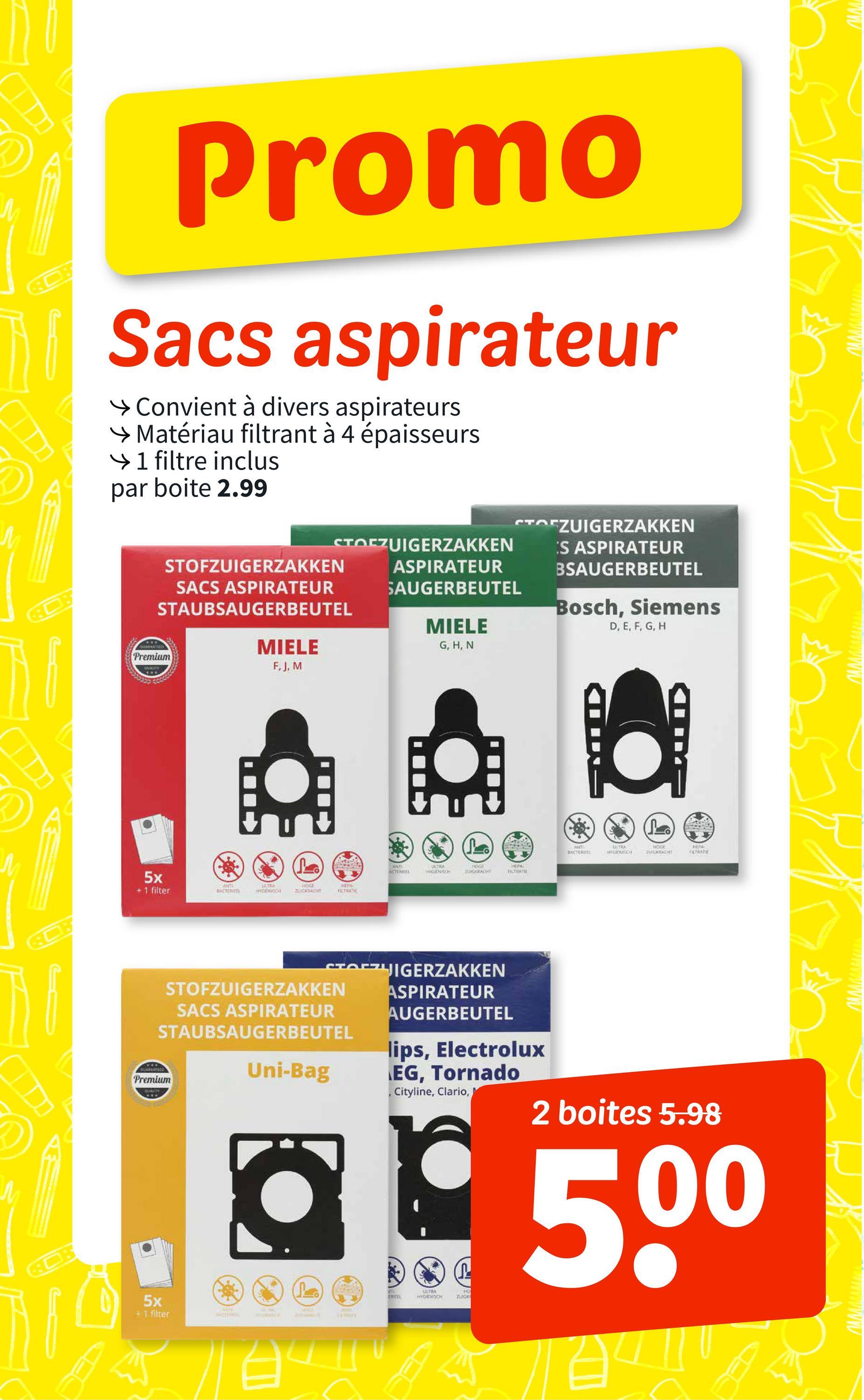 Promo
Sacs aspirateur
→ Convient à divers aspirateurs
→ Matériau filtrant à 4 épaisseurs
→ 1 filtre inclus
par boite 2.99
STOFZUIGERZAKKEN
STOFZUIGERZAKKEN
ASPIRATEUR
SAUGERBEUTEL
STOFZUIGERZAKKEN
SACS ASPIRATEUR
STAUBSAUGERBEUTEL
MIELE
MIELE
G, H, N
ES ASPIRATEUR
BSAUGERBEUTEL
Bosch, Siemens
D, E, F, G, H
GUARANTEED
Premium
QUALITY
5x
+1 filter
808
F, J, M
Lo
ANTI
ACTERIEL
ULTRA
HYGIENISCH
HOGE
DUGKRACHT
HEPA
FILTRATI
ANT
BACTERIEEL
USTRA
CH
HOGE
ZUIGKRACHT
HEPA
FILTRATI
ΠΑΛΑ
(Lo
ANTI
BACTERICEL
ULTRA
HIGENISCH
HOGE
ZUZICKIACHT
HEPA
STRATE
wwwwww
wwwwwwww
STOFZUIGERZAKKEN
STOFZUIGERZAKKEN
SACS ASPIRATEUR
STAUBSAUGERBEUTEL
DUARANTEED
Premium
QUALITY
Uni-Bag
ASPIRATEUR
AUGERBEUTEL
lips, Electrolux
EG, Tornado
Cityline, Clario,
P
2 boites 5.98
500
5x
+1 filter
مـلـ
EREEL
ULTRA
HIGIENSCH
HO
ZUIGK
wwwwwwwwww
wwwwwww