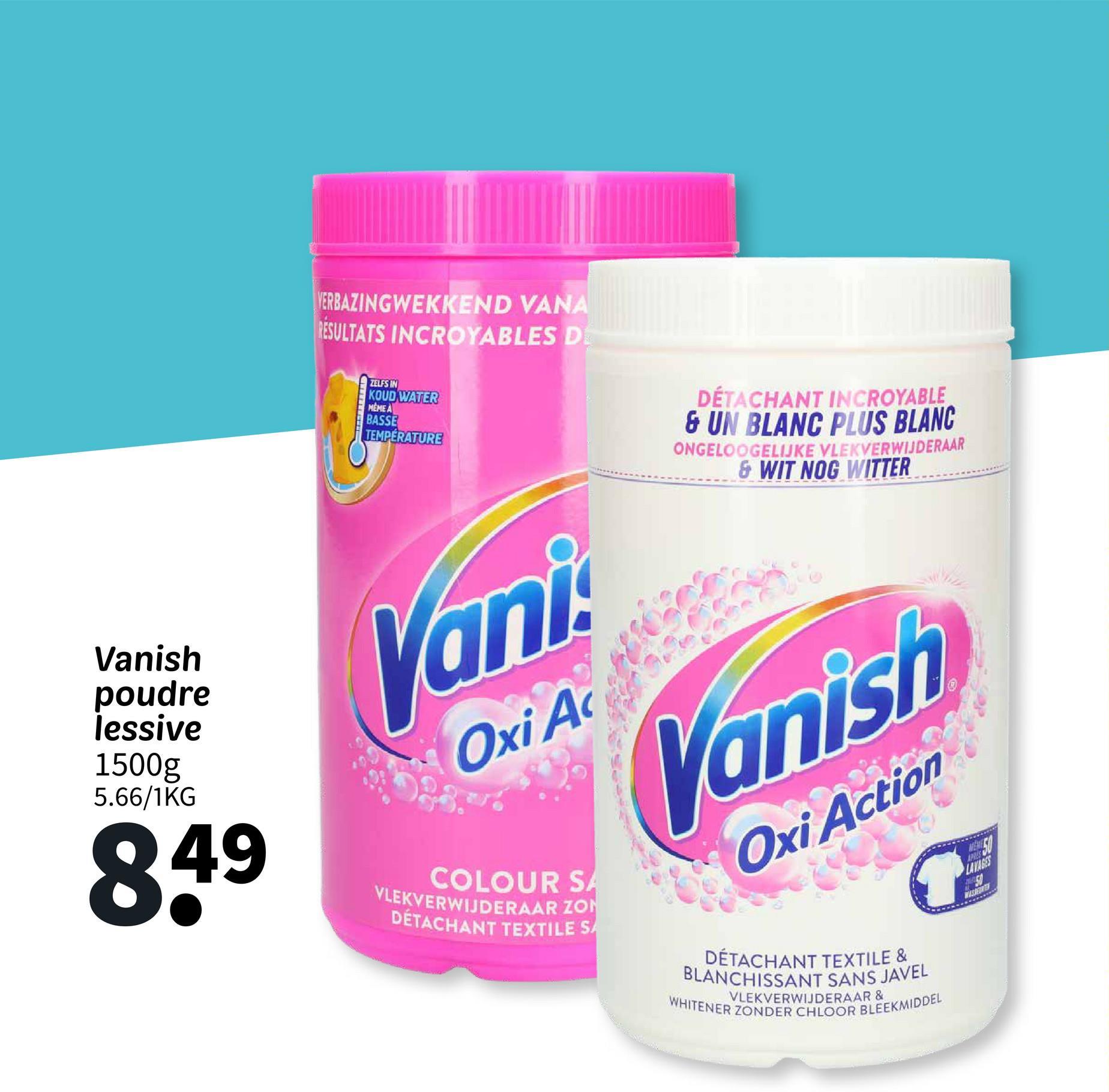 Vanish
poudre
lessive
1500g
5.66/1KG
849
VERBAZINGWEKKEND VANA
RESULTATS INCROYABLES DE
ZELFS IN
KOUD WATER
MEME A
BASSE
TEMPERATURE
Vani
Oxi Ac
COLOUR SA
VLEKVERWIJDERAAR ZON
DÉTACHANT TEXTILE SA
DÉTACHANT INCROYABLE
& UN BLANC PLUS BLANC
ONGELOOGELIJKE VLEKVERWIJDERAAR
&WIT NOG WITTER
Vanish
Oxi Action
DÉTACHANT TEXTILE &
BLANCHISSANT SANS JAVEL
WHITENER ZONDER CHLOOR BLEEKMIDDEL
VLEKVERWIJDERAAR &
ME
APR
LAVAGES
