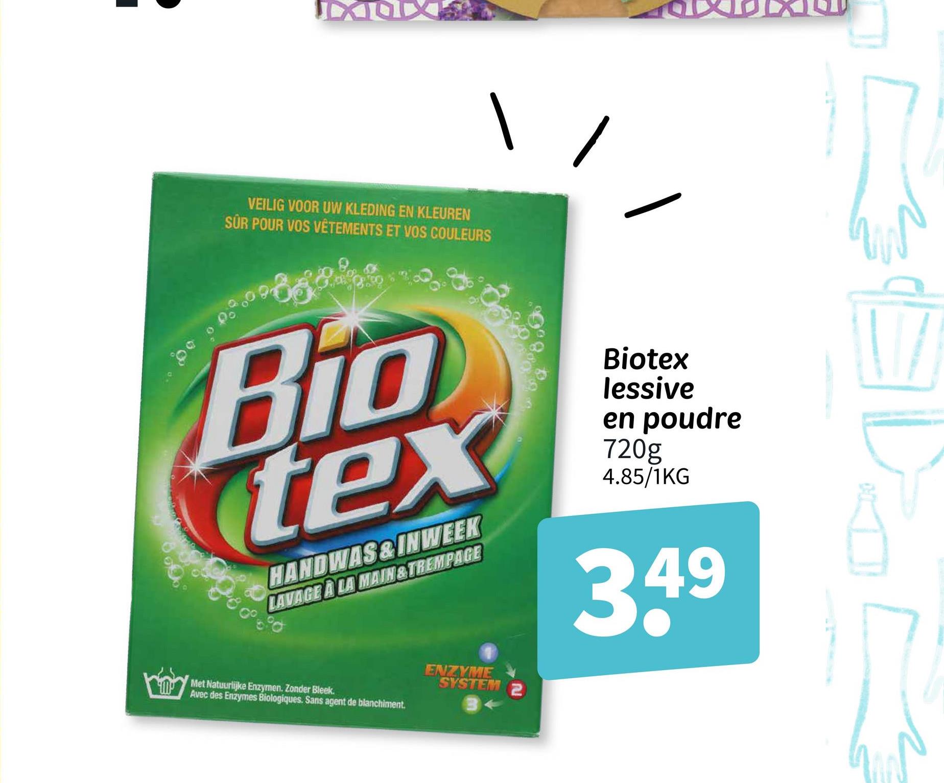 IXOX
VEILIG VOOR UW KLEDING EN KLEUREN
SUR POUR VOS VÊTEMENTS ET VOS COULEURS
Bio
tex
HANDWAS&INWEEK
LAVAGE À LA MAIN&TREMPAGE
Biotex
lessive
en poudre
720g
4.85/1KG
3.49
Met Natuurlijke Enzymen. Zonder Bleek.
Avec des Enzymes Biologiques. Sans agent de blanchiment.
ENZYME
SYSTEM 2
D
2