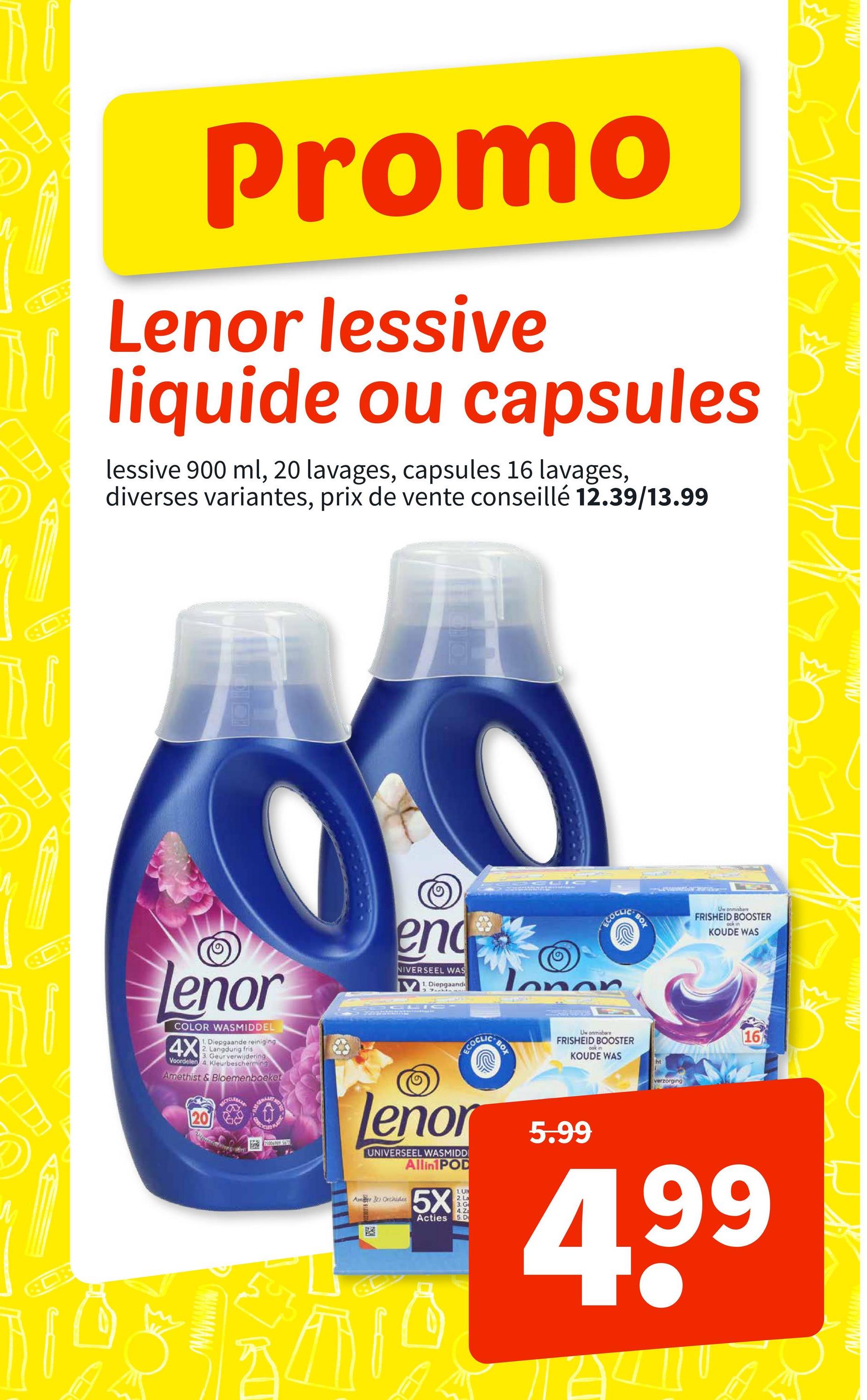 ПАЛАЛААН
www.wwwww
Promo
Lenor lessive
liquide ou capsules
lessive 900 ml, 20 lavages, capsules 16 lavages,
diverses variantes, prix de vente conseillé 12.39/13.99
lenor
COLOR WASMIDDEL
4X
1. Diepgaande reiniging
2. Langdurig fris
3. Geur verwijdering
Voordelen 4 Kleurbescherming
Amethist & Bloemenboeket
20
end
NIVERSEEL WAS
Diepgaande
ECOCLICE
Tonon
BOX
wwwwwwwww
Uw onmisbare
FRISHEID BOOSTER
ock in
KOUDE WAS
wwwwwwwww
ECOCLIC
lenor
UNIVERSEEL WASMIDD
Allin1 POD
Am & Orchides
LU
5X
2 L
3.G
4. Z
5.D
Acties
BOX
Uw onmisbare
FRISHEID BOOSTER
oak in
KOUDE WAS
ht
5.99
verzorging
16
4,99
हजु
Δ
ם
wwwwwwwww