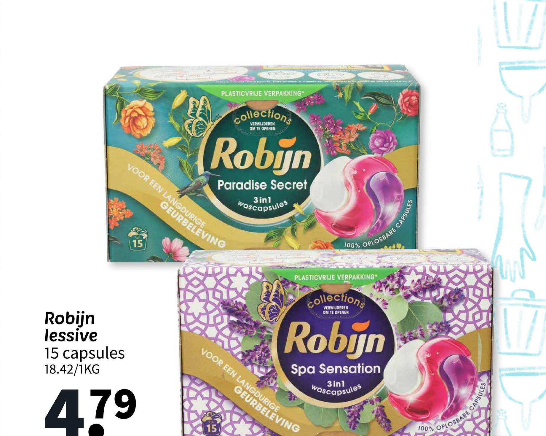 PLASTICVRIJE VERPAKKING
Collections
VERWIJDEREN
OM TE OPENEN
Robijn
Paradise Secret
3in1
wascapsules
VOOR EEN LANGDURIGE
GEURBELEVING
15
Robijn
lessive
15 capsules
18.42/1KG
479
15
6X2D
100%
PLOSBARE CAPSULES
PLASTICVRIJE VERPAKKING
collections
VERWIJDEREN
OM TE OPENEN
Robijn
Spa Sensation
3in1
wascapsules
CAPSULES
100% OPLOSBARE C
VOOR EEN LANGDURIGE
GEURBELEVING