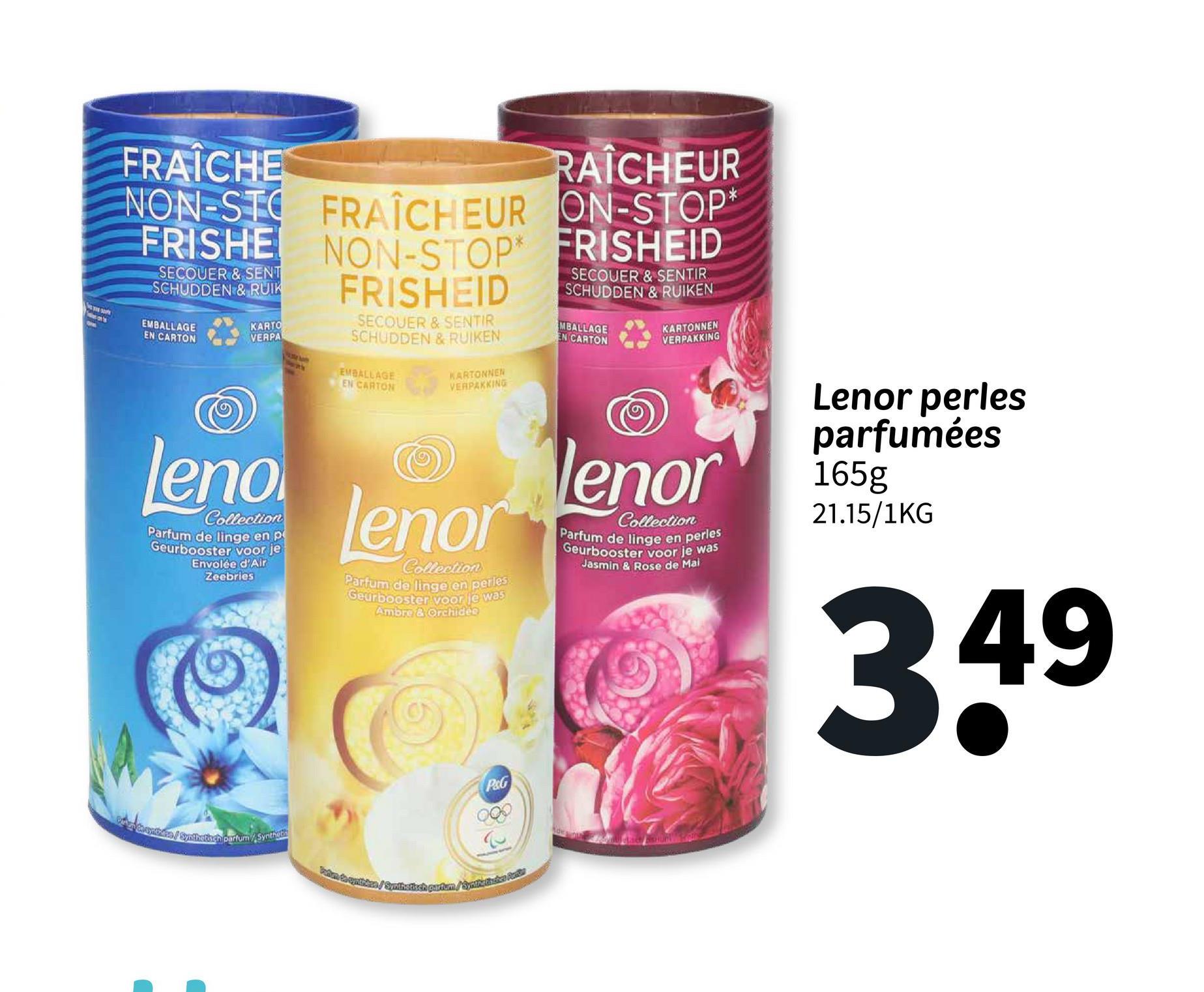 FRAICHE
RAÎCHEUR
NON-STO FRAÎCHEUR ON-STOP
NON-STOP FRISHEID
FRISHE
SECOUER & SENT
SCHUDDEN & RUIK
EMBALLAGE
EN CARTON
KARTO
VERPA
FRISHEID
SECOUER & SENTIR
SCHUDDEN & RUIKEN
EMBALLAGE
EN CARTON
KARTONNEN
VERPAKKING
SECOUER & SENTIR
SCHUDDEN & RUIKEN
MBALLAGE
EN CARTON
KARTONNEN
VERPAKKING
leno
Collection
Parfum de linge en p
Geurbooster voor je
Envolée d'Air
Zeebries
Lenorenor
Collection
Parfum de linge en perles
Geurbooster voor je was
Ambre & Orchidee
Collection
Parfum de linge en perles
Geurbooster voor je was
Jasmin & Rose de Mai
Lenor perles
parfumées
165g
21.15/1KG
3.49
P&G
Chanthers / Synthetisch parfum/Synthet
Fabo de cymibies/Synthetisch partum/Synthathaice Pudd