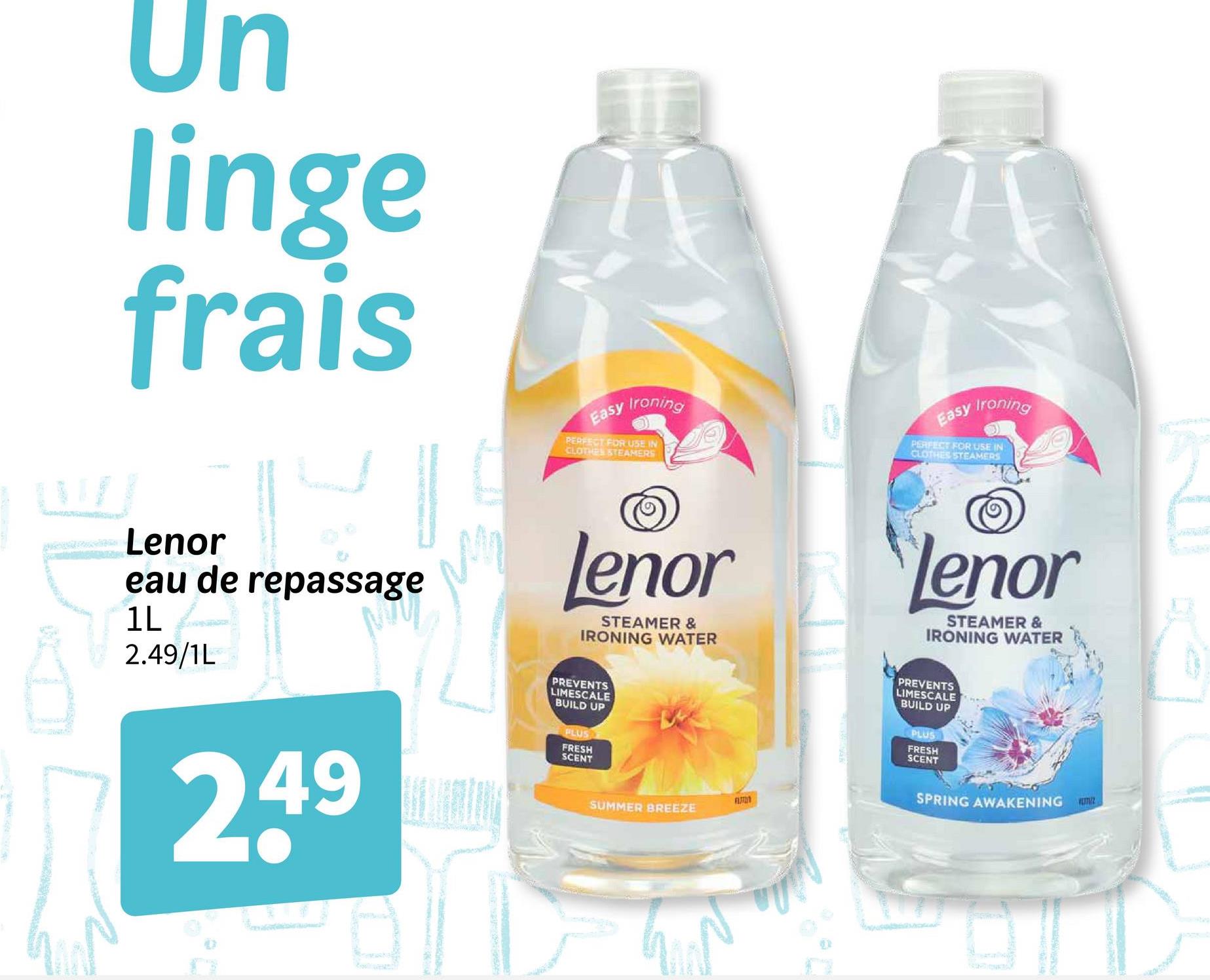Un
linge
frais
Lenor
eau de repassage
2.49/1L
Easy Ironing
PERFECT FOR USE IN
CLOTHES STEAMERS
Easy Ironing
PERFECT FOR USE IN
CLOTHES STEAMERS
Lenor
STEAMER &
IRONING WATER
2.49
PREVENTS
LIMESCALE
BUILD UP
PLUS
FRESH
SCENT
SUMMER BREEZE
ומח
Lenor
STEAMER &
IRONING WATER
PREVENTS
LIMESCALE
BUILD UP
PLUS
FRESH
SCENT
SPRING AWAKENING
TUZ