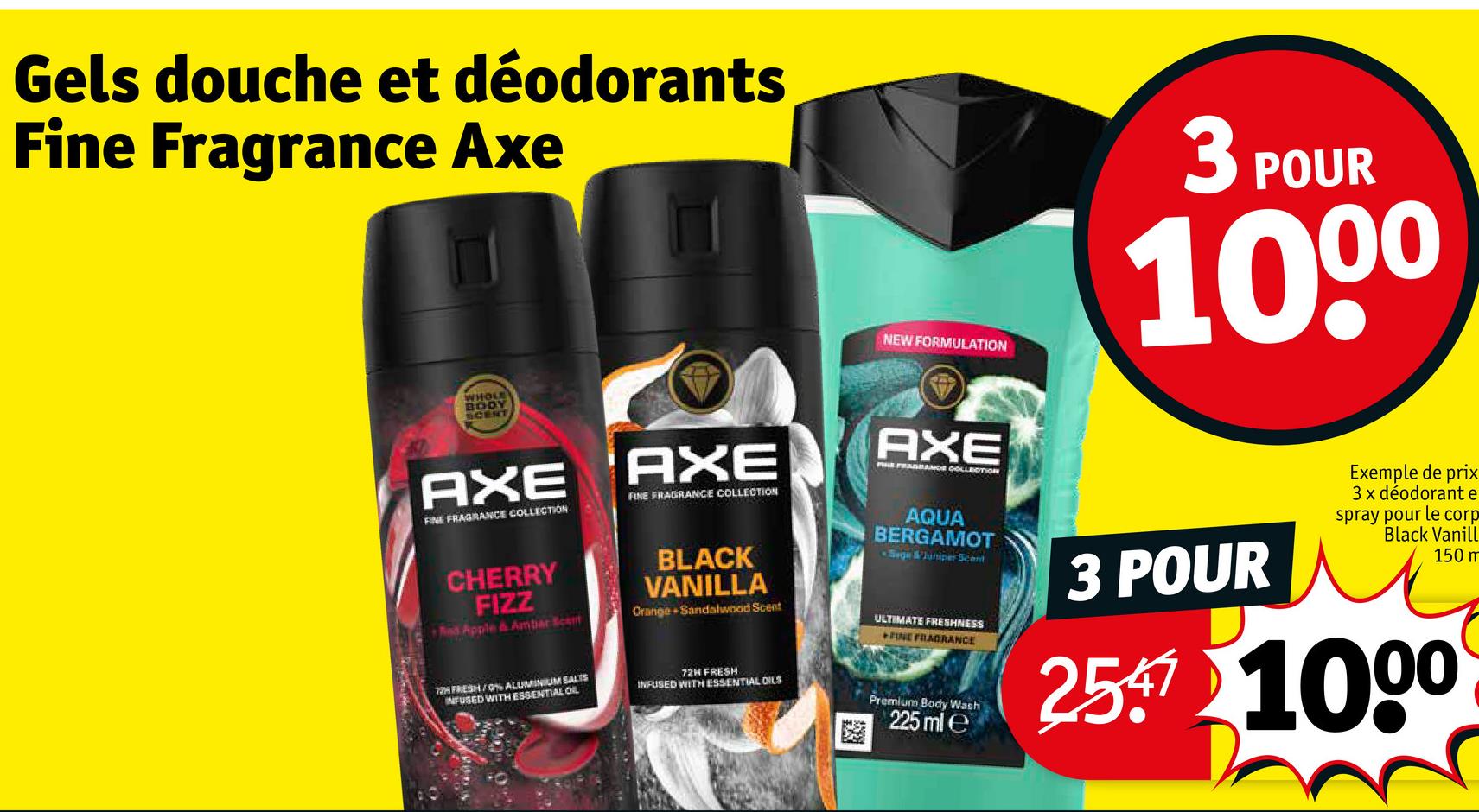 Gels douche et déodorants
Fine Fragrance Axe
WHOLE
BODY
SCENT
NEW FORMULATION
3 POUR
100⁰
AXE
FINE FRAGRANCE COLLECTION
AXE
FINE FRAGRANCE COLLECTION
AXE
PE FRAGRANCE COLLECTION
AQUA
BERGAMOT
Sege & Juniper Scent
CHERRY
FIZZ
And Apple & Ambar Scent
BLACK
VANILLA
Orange Sandalwood Scent
ULTIMATE FRESHNESS
FINE FRAGRANCE
72H FRESH/0% ALUMINIUM SALTS
INFUSED WITH ESSENTIAL OIL
72H FRESH
INFUSED WITH ESSENTIAL OILS
Premium Body Wash
225 ml e
3 POUR
Exemple de prix
3 x déodorant e
spray pour le corp
Black Vanill
150 m
2547 1000