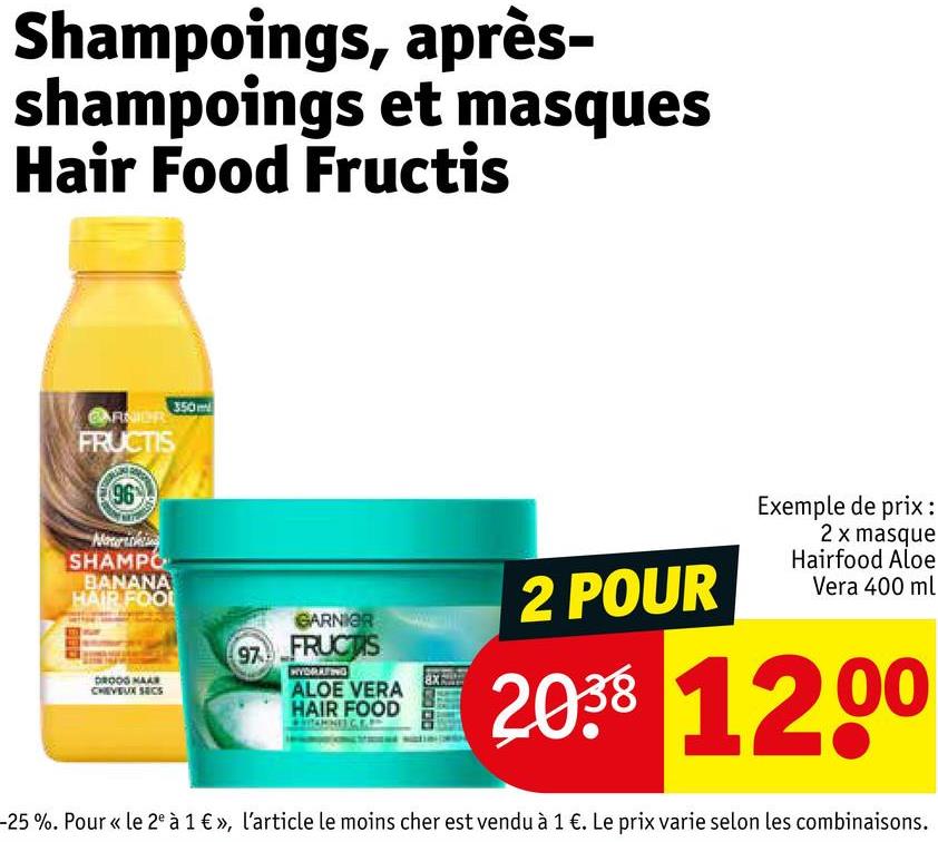 Shampoings, après-
shampoings et masques
Hair Food Fructis
ARNIOR
FRUCTIS
96
Nourishing
SHAMPO
BANANA
HAIR FOOL
350m
DROOG HAAR
CHEVEUX SECS
97
GARNIER
FRUCTIS
HYDRATING
ALOE VERA
HAIR FOOD
2 POUR
Exemple de prix :
2 x masque
Hairfood Aloe
Vera 400 ml
2038 1200
-25%. Pour « le 2e à 1 €», l'article le moins cher est vendu à 1 €. Le prix varie selon les combinaisons.