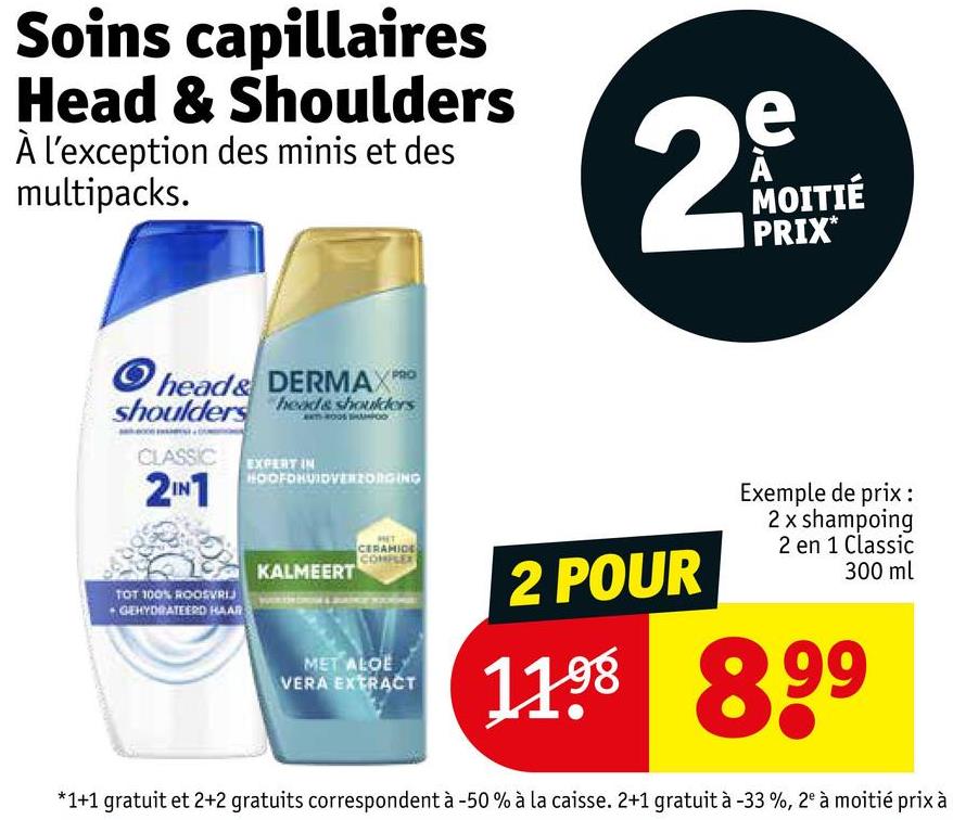 Soins capillaires
Head & Shoulders
À l'exception des minis et des
multipacks.
2
e
A
MOITIÉ
PRIX*
Ohead& DERMAX PRO
shoulders head& shoulders
CLASSIC EXPERT IN
2IN1
HOOFDHUIDVERZORGING
KALMEERT
TOT 100% ROOSVRIJ
+ GEHYDRATEERD HAAR
CERAMIDE
COMPLEX
MET ALOE
VERA EXTRACT
2 POUR
Exemple de prix :
2 x shampoing
2 en 1 Classic
300 ml
1198 899
*1+1 gratuit et 2+2 gratuits correspondent à -50 % à la caisse. 2+1 gratuit à -33%, 2° à moitié prix à
