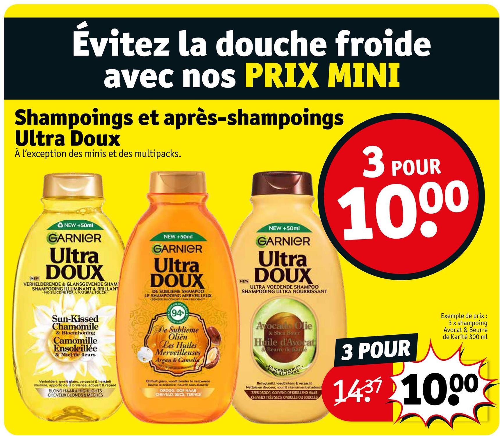Évitez la douche froide
avec nos PRIX MINI
Shampoings et après-shampoings
Ultra Doux
À l'exception des minis et des multipacks.
3 POUR
NEW
NEW +50ml
GARNIER
Ultra
DOUX
VERHELDERENDE & GLANSGEVENDE SHAMI
SHAMPOOING ILLUMINANT & BRILLANT
NO SILICONE FOR A NATURAL TOUCH
NEW +50ml
GARNIER
Ultra
DOUX
DE SUBLIEME SHAMPOO
LE SHAMPOOING MERVEILLEUX
ZONDER SILICONEN/SANS SILICONE
NEW +50ml
NEW
GARNIER
Ultra
DOUX
ULTRA VOEDENDE SHAMPOO
SHAMPOOING ULTRA NOURRISSANT
1000
Sun-Kissed
Chamomile
& Bloemhoning
Camomille
Ensoleillée
& Miel de fleurs
Verheldert, geeft glans, verzacht & herstelt
Illumine, apporte de la brilance, adoucit & répare
BLOND HAAR & HIGHLIGHTS
CHEVEUX BLONDS & MECHES
(94%
De Sublieme
Oliën
Les Huiles
Merveilleuses
Argan & Camelia
Onthult glans voedt zonder te verzwaren
Revive la bellence, nourrit sens aloundr
DROOG, DOF HAAR
CHEVEUX SECS, TERNES
Avocado Olie
& Shea Boter
Huile d'Avocat
Beurre de Karé
SILICONE
Reinigt mild, voedt intens & verzacht
Nettole en douceur, nourrit intensément et adoccit
ZEER DROOG, GOLVEND OF KRULLEND HAAR
CHEVEUX TRES SECS, ONDULES OU BOUCLES
3 POUR
Exemple de prix:
3 x shampoing
Avocat & Beurre
de Karité 300 ml
ли
1437 1000