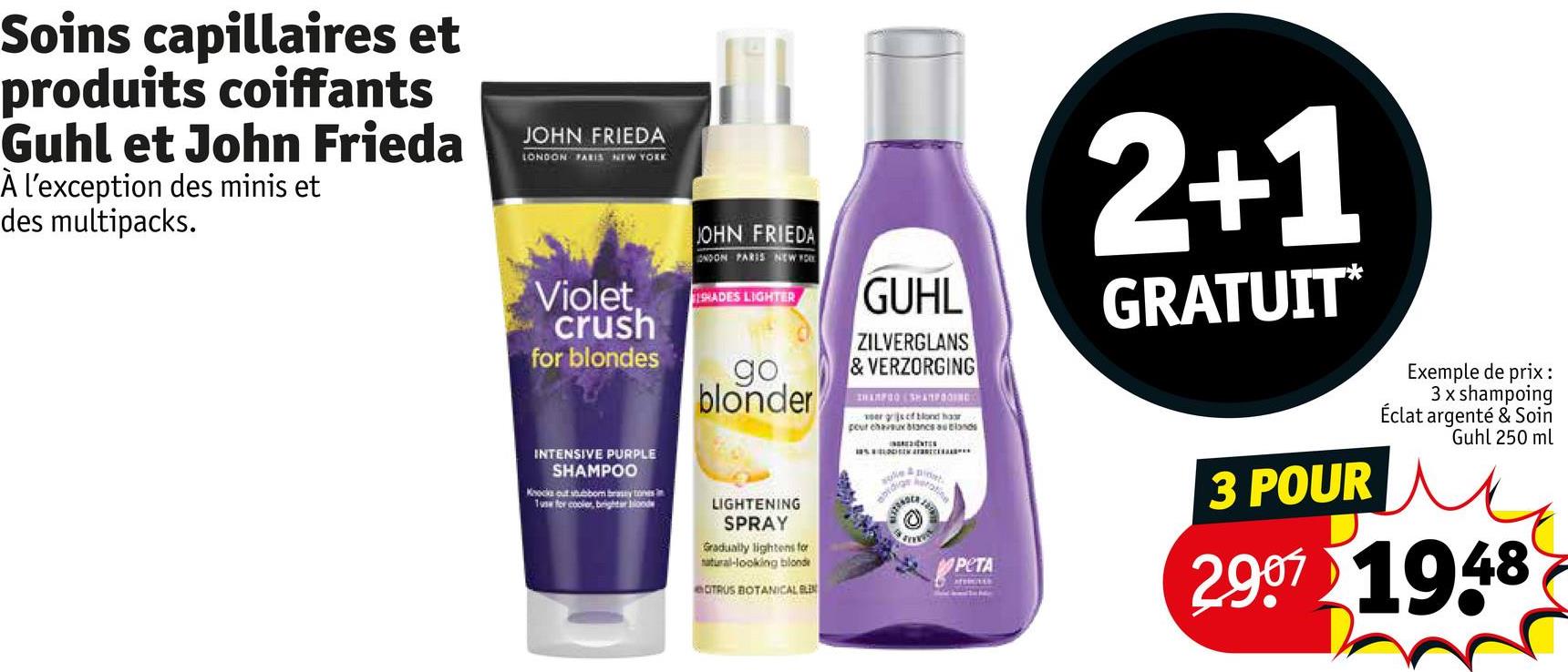 Soins capillaires et
produits coiffants
Guhl et John Frieda
À l'exception des minis et
des multipacks.
JOHN FRIEDA
LONDON PARIS NEW YORK
Violet.
crush
for blondes
JOHN FRIEDA
ONDON PARIS NEW YOR
ISHADES LIGHTER
go
blonder
GUHL
ZILVERGLANS
& VERZORGING
IHARFOO (SHAMPOOING
ver gris cf blond haar
pour cheveux blancs as lands
sule
abidios
2
ENTER
pidat
2+1
GRATUIT*
INTENSIVE PURPLE
SHAMPOO
Knocks out stubbom brassy tones in
1use for cooler, brighter blood
LIGHTENING
SPRAY
Gradually lightens for
natural-looking blonde
CITRUS BOTANICAL BLEN
И РЕТА
AFTIGELS
3 POUR
Exemple de prix:
3 x shampoing
Éclat argenté & Soin
Guhl 250 ml
2907 1948
