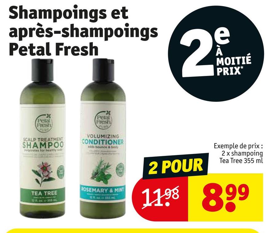 Shampoings et
après-shampoings
Petal Fresh
e
29
MOITIÉ
PRIX*
Petal
Fresh
SCALP TREATMENT
SHAMPOO
ocrates for h
X
Petal
Fresh
VOLUMIZING
CONDITIONER
sods bounce & body
TEA TREE
ROSEMARY & MINT
2 POUR
Exemple de prix:
2 x shampoing
Tea Tree 355 ml
1198 899