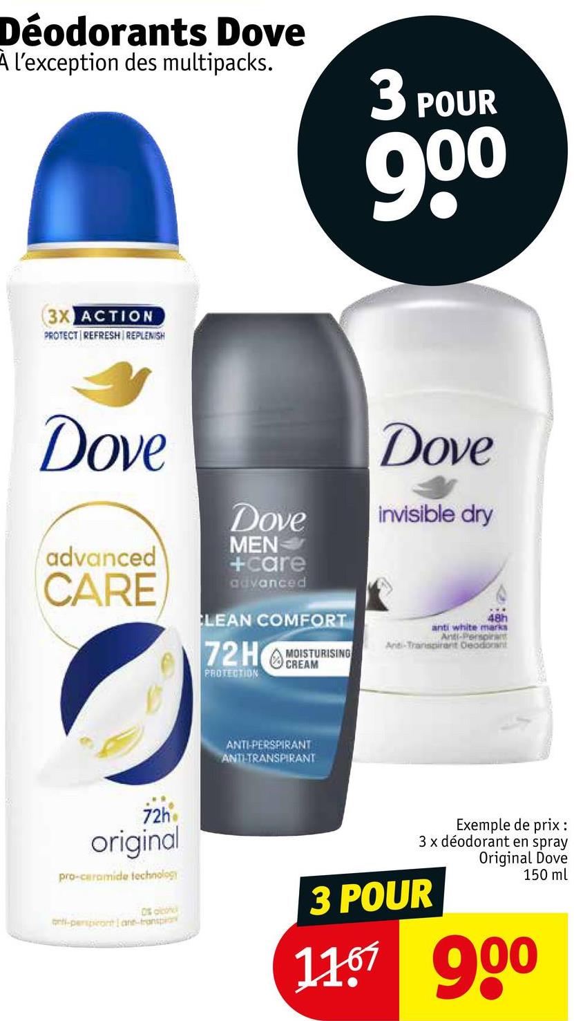 Déodorants Dove
A l'exception des multipacks.
3 POUR
900
3X ACTION
PROTECT REFRESH REPLENISH
Dove
Dove
Dove
invisible dry
advanced
CARE
MEN
+care
advanced
CLEAN COMFORT
72HREAM
MOISTURISING
PROTECTION
48h
anti white marks
Anti-Perspirant
Ant-Transpirant Deodorant
ANTI-PERSPIRANT
ANTITRANSPIRANT
72h
original
pro-ceramide technology
Os olh
anti-perspicontane-transpion
Exemple de prix :
3 x déodorant en spray
Original Dove
150 ml
3 POUR
11.67 900