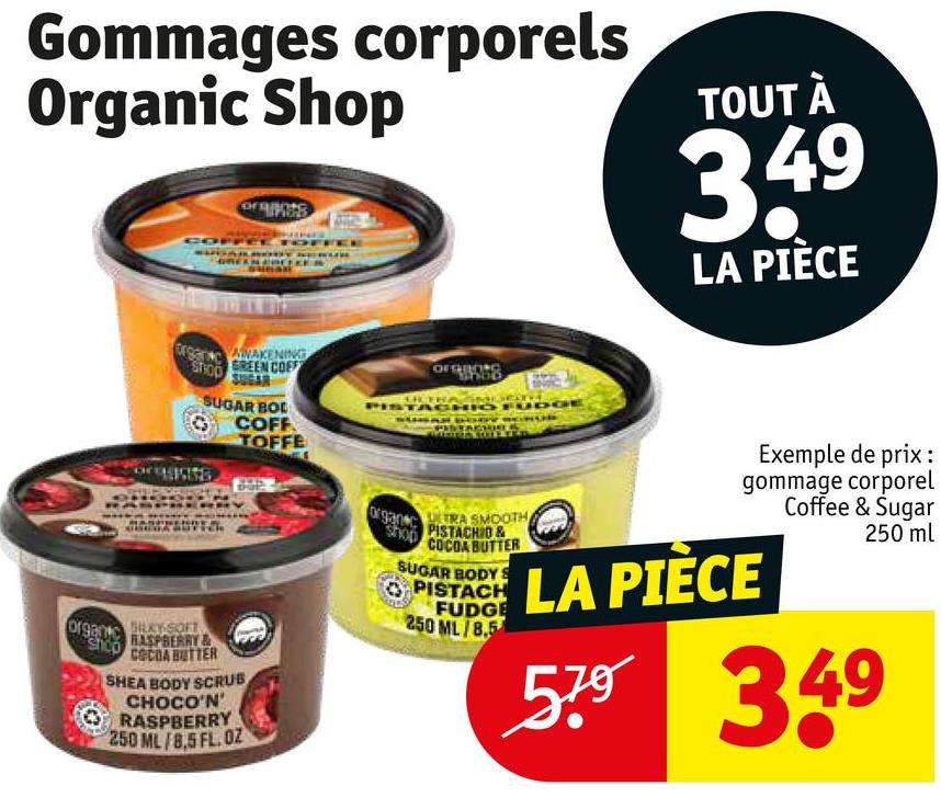 Gommages corporels
Organic Shop
TOUT À
3.49
LA PIÈCE
STHOO
AWAKENING
GREEN COFF
SUGAR BOL
COFF
TOFFE
org
TACHIO FUD
SILKY SOFT
organ
shop
RASPBERRY&
COCOA BUTTER
SHEA BODY SCRUB
CHOCO'N'
RASPBERRY
250 ML/8,5 FL. OZ
organ c
shop
ULTRA SMOOTH
PISTACHIO &
COCOA BUTTER
SUGAR BODYS
PISTACH
FUDGE
250 ML/8,5
Exemple de prix :
gommage corporel
Coffee & Sugar
LA PIÈCE
250 ml
579 349