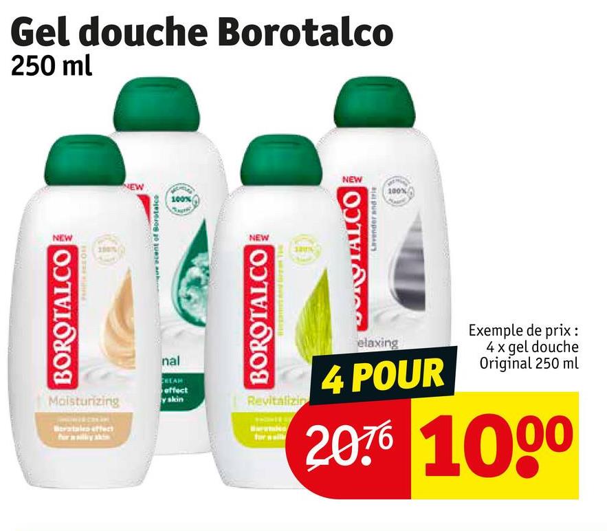 NEW
BOROTALCO
Moisturizing
Betales effect
Gel douche Borotalco
250 ml
NEW
cent of Borotalco
NEW
nal
100%
CREAM
effect
y skin
NEW
BOROTALCO
Revitalizin
DOROTAL.CO
Lavender and trie
100%
elaxing
Exemple de prix :
4x gel douche
4 POUR Original 250 ml
2076 1000