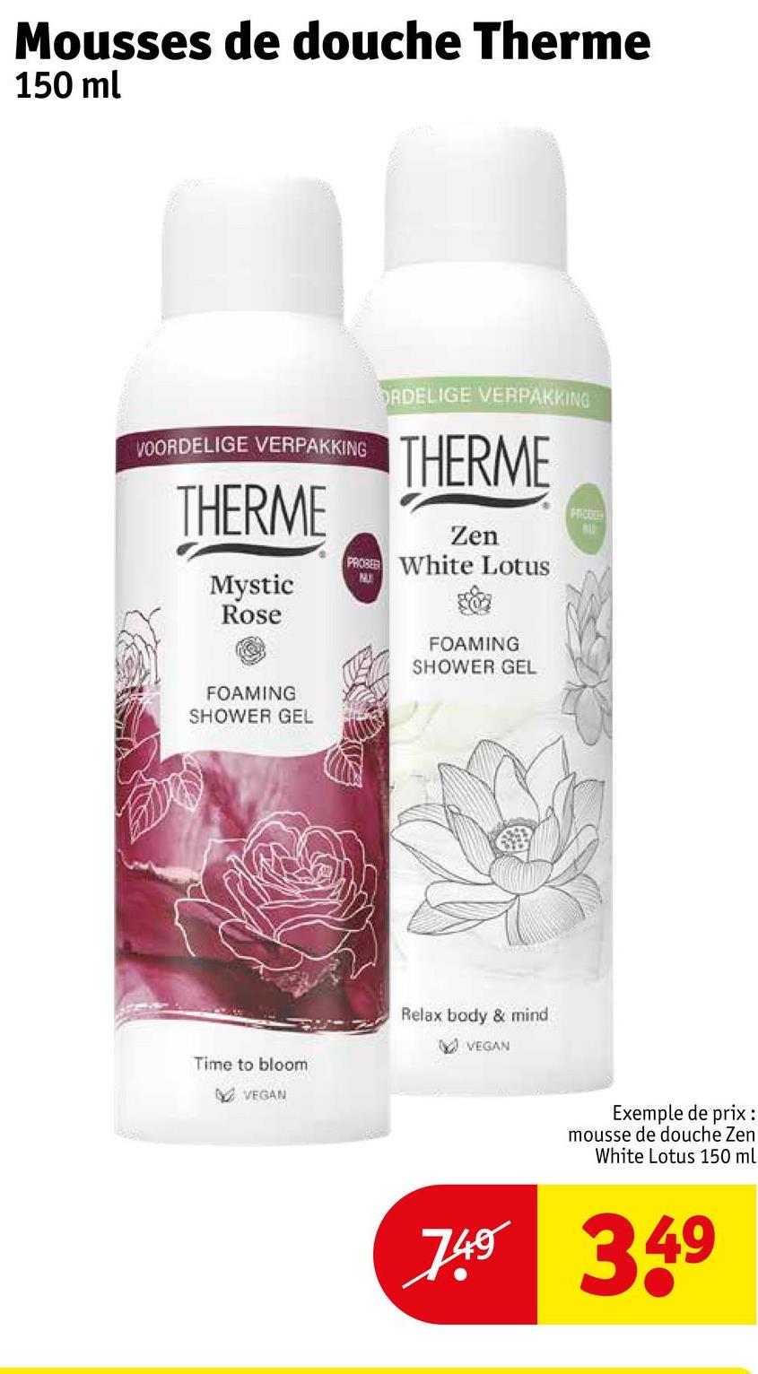 Mousses de douche Therme
150 ml
VOORDELIGE VERPAKKING
THERME
ORDELIGE VERPAKKING
THERME
Zen
PROBE White Lotus
FRICOLE
NU
Mystic
Rose
FOAMING
SHOWER GEL
FOAMING
SHOWER GEL
Time to bloom
VEGAN
Relax body & mind
VEGAN
Exemple de prix :
mousse de douche Zen
White Lotus 150 ml
749 349