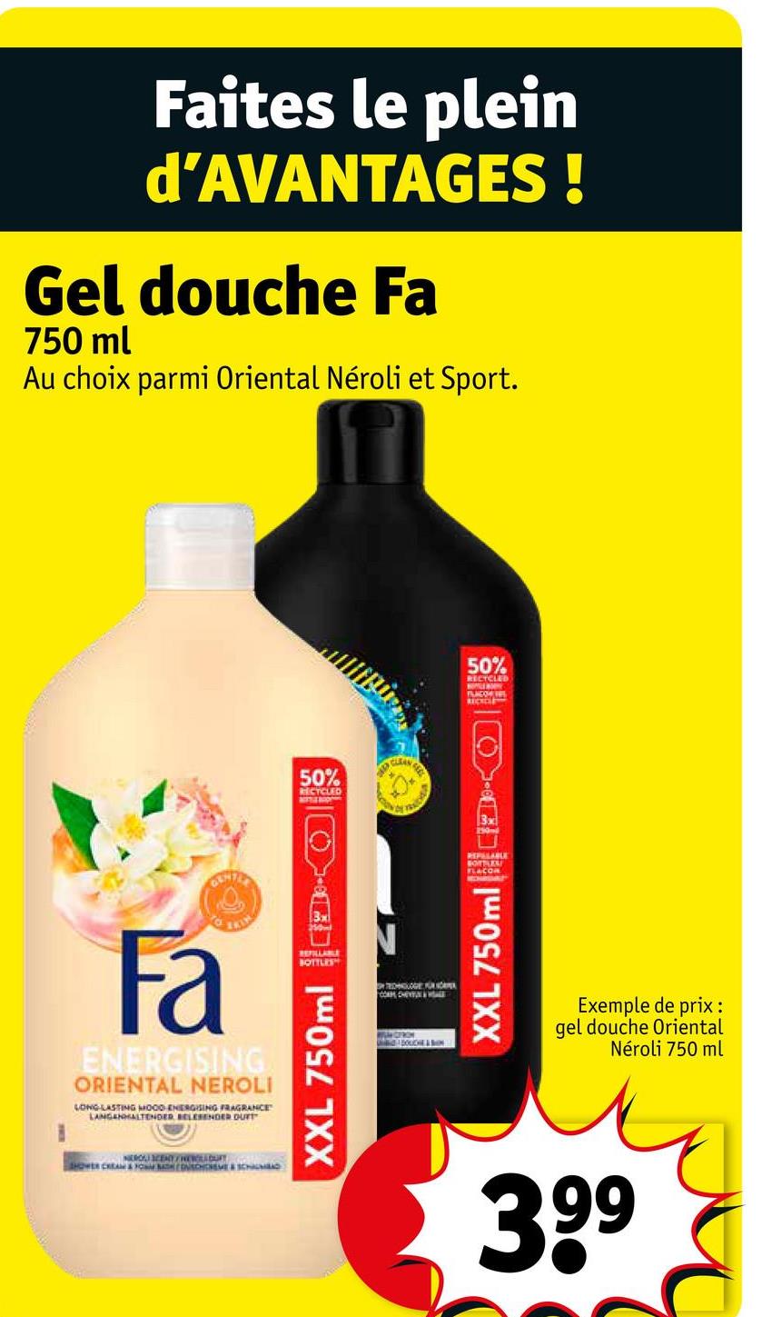 Faites le plein
d'AVANTAGES!
Gel douche Fa
750 ml
Au choix parmi Oriental Néroli et Sport.
50%
RECYCLED
TRAICHER
701
Fa
ENERGISING
ORIENTAL NEROLI
LONG LASTING MOOD ENERGISING FRAGRANCE
LANGEHALTENDER BELESENDER DUFT
NEROS) SCENT/NEVLADARY
SHOWER CREAM & FOM ONSCHCHEME & SCHAL
REFILLABLE
BOTTLES
XXL 750ml
TECHNOGE U HÖRER
WILMOTRON
BOUCHE&SON
3x
50%
RECYCLED
PLACO VEL
REPUTABLE
BOTTLES
FLACOR
XXL 750ml
Exemple de prix :
gel douche Oriental
Néroli 750 ml
399