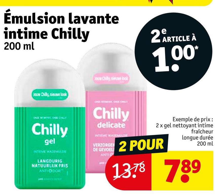 Émulsion lavante
intime Chilly
200 ml
2 ARTICLE À
Jouw Chilly, nieuwe look
ONZE MITER, CHE CHILLY
Chilly
gel
INTIEME WASEMULSIE
LANGDURIG
NATUURLIJK FRIS
ANTIODOR
Jouw Chilby, nieuwe look
CNE INTIMITET, ONE CHILLY
Chilly
delicate
INTIEME WASEME
VERZORGEN
DE GEVOEL
ANTI
100*
Exemple de prix:
2 x gel nettoyant intime
2 POUR
fraîcheur
longue durée
200 ml
1378 789