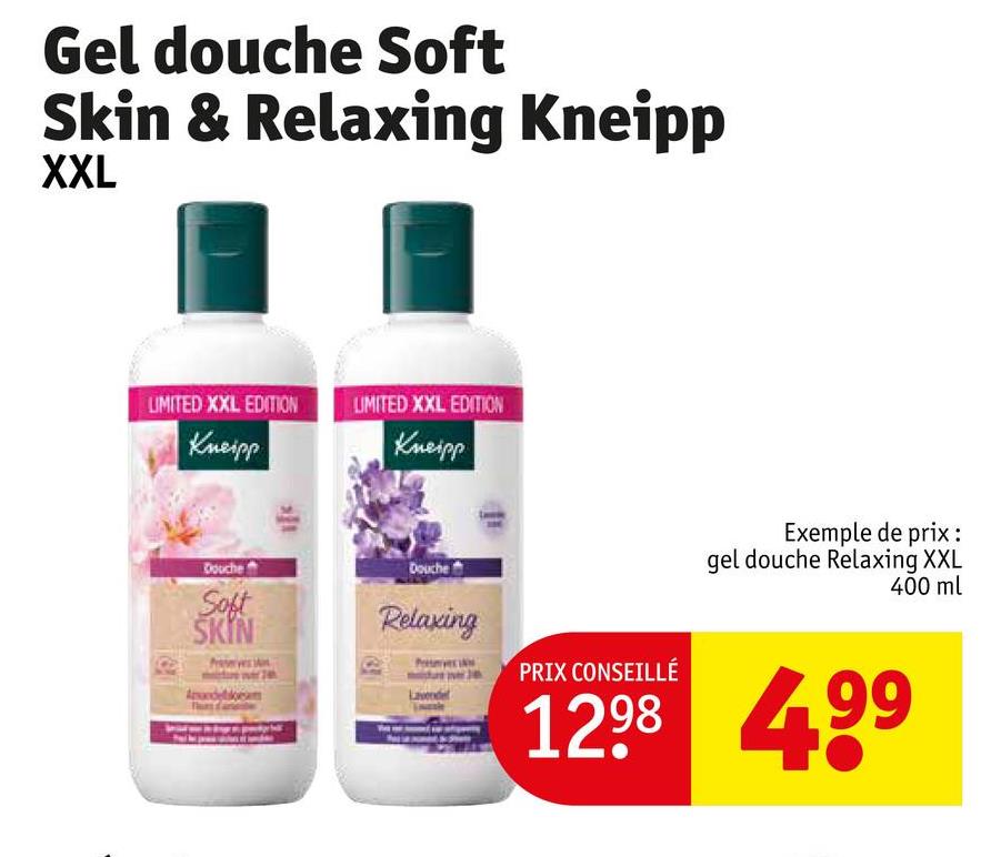 Gel douche Soft
Skin & Relaxing Kneipp
XXL
LIMITED XXL EDITION
Kneipp
UMITED XXL EDITION
Kneipp
Exemple de prix:
Douche
Soft
SKIN
Douche
Relaxing
Lavende
PRIX CONSEILLÉ
gel douche Relaxing XXL
400 ml
1298 499