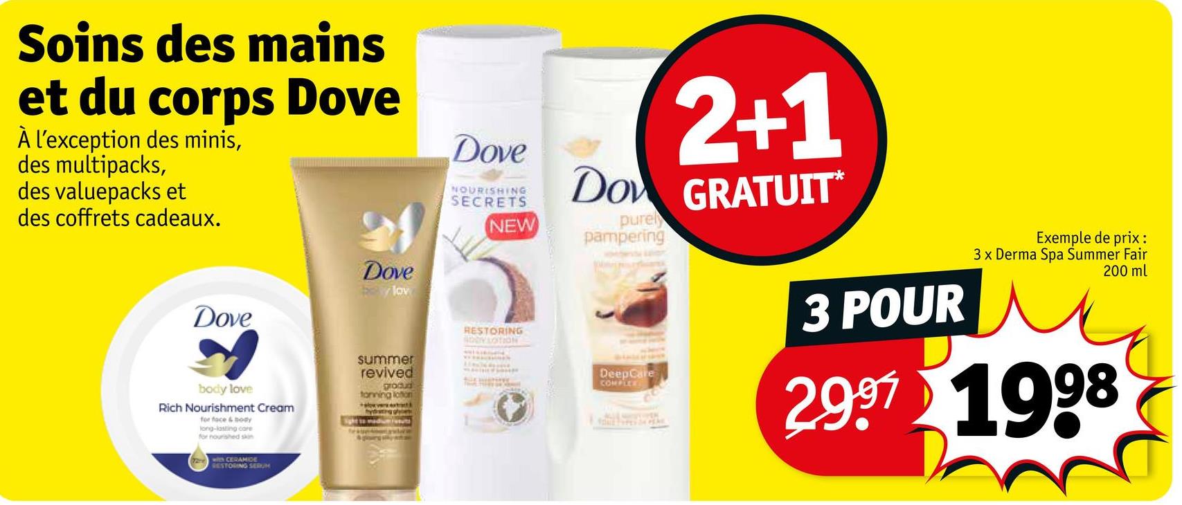 Soins des mains
et du corps Dove
À l'exception des minis,
des multipacks,
des valuepacks et
des coffrets cadeaux.
Dove
Dove
lov
Dove
NOURISHING
SECRETS
NEW
body love
Rich Nourishment Cream
for face & Body
long-lasting care
for nourished skin
with CERAMIDE
RESTORING SERUM
summer
revived
grodud
tonning lotion
RESTORING
SODY LOTION
2+1
Do GRATUIT*
purely
pampering
DeepCare
COMPLEET
3 POUR
Exemple de prix:
3 x Derma Spa Summer Fair
200 ml
2997 1998