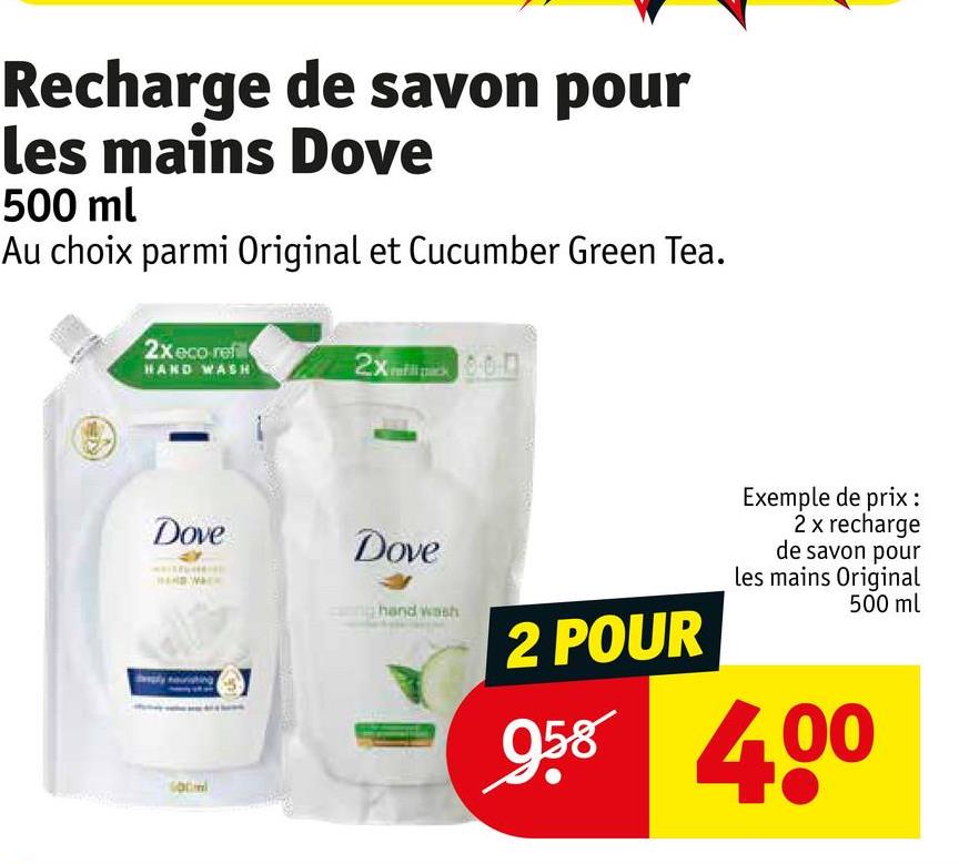 Recharge de savon pour
les mains Dove
500 ml
Au choix parmi Original et Cucumber Green Tea.
2xeco refl
HAND WASH
2x000
Dove
Dove
hand wash
2 POUR
958
Exemple de prix :
2 x recharge
de savon pour
les mains Original
500 ml
400