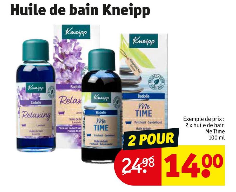 Huile de bain Kneipp
Kneipp
Kneipp
re
Kneipp
Badoli
Badolie
Relax
Kneipp
Badolie
Relaxing
Hale del
Badolie
Me
TIME
Me
TIME
Patchouli Sandelhout
2 POUR
Exemple de prix :
2 x huile de bain
Me Time
100 ml
2498 1400