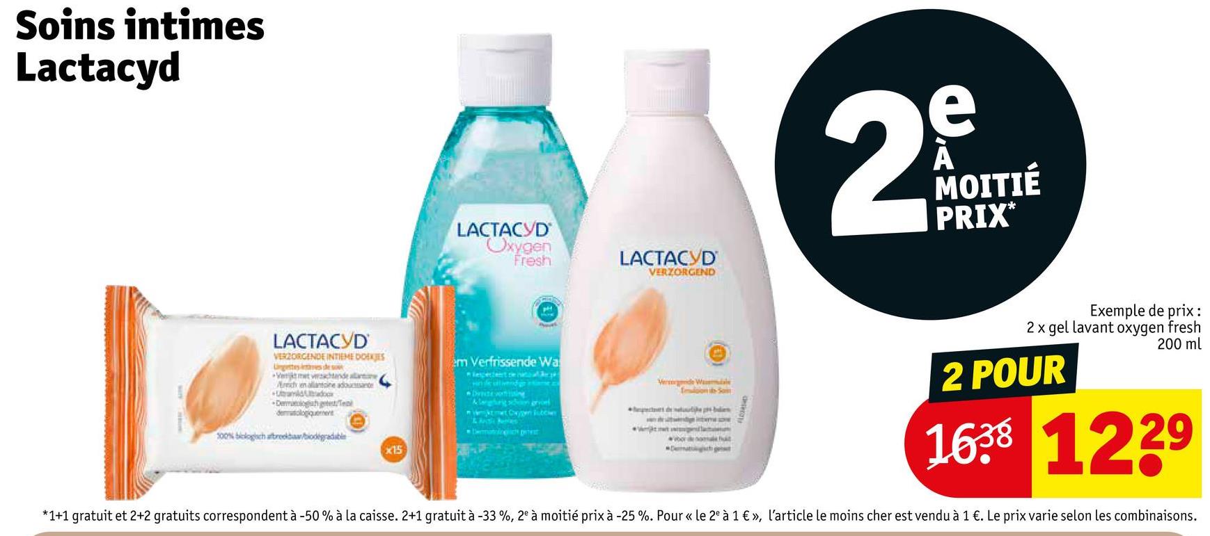 Soins intimes
Lactacyd
LACTACYD
VERZORGENDE INTIEME DOEKJES
getes tes de s
Erich en allantoine adoucissante
LACTACYD
Oxygen
Fresh
LACTACYD
VERZORGEND
e
29
MOITIÉ
PRIX
Exemple de prix:
2 x gel lavant oxygen fresh
200 ml
em Verfrissende Wa
Vermende W
2 POUR
dematologiquement
100% biologisch afbreekbabiodegradable
x15
1638 1229
*1+1 gratuit et 2+2 gratuits correspondent à -50% à la caisse. 2+1 gratuit à -33 %, 2° à moitié prix à -25 %. Pour « le 2° à 1 €», l'article le moins cher est vendu à 1 €. Le prix varie selon les combinaisons.