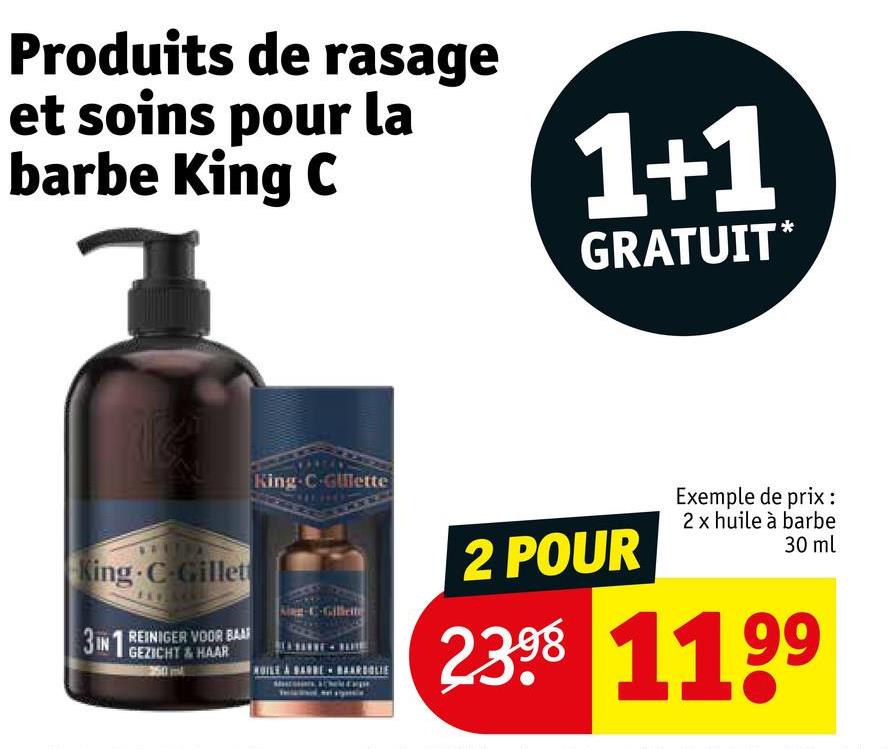 Produits de rasage
et soins pour la
barbe King C
1+1
GRATUIT*
King C-Gillet
3IN REINIGER VOOR BAAR
GEZICHT & HAAR
King-C-Gillette
2 POUR
Exemple de prix:
2 x huile à barbe
30 ml
2398 1199