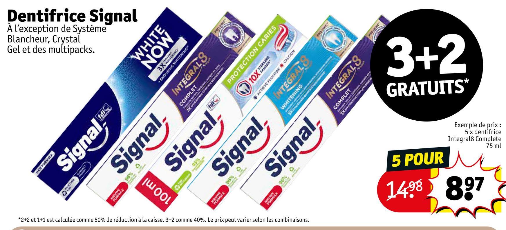 Blancheur,
À l'exception
Dentifrice
de
Signal
Système
Crystal
Gel et des multipacks.
PRO-ZINC
NEW FORMULA
TUBE
CYCLABLE
Signal
CLINICALLY
EUW
FORME
AHULE
fdic
Signal,
*2+2
2 et
et 1+1 est calculée com
comme 50%
de
réduction à la caisse. 3+2 comme 40%. Le prix
100 ml
WHITE
MON
3X INSTANT
TENING
ENDURING WHITENING"
INTEGRALS
COMPLET
eno
Gwaende tanden, tandvlees, wangen en tong
3X EFFICIENTERE COMPLETE BESCHERMING
Signal
MULE
thin
95%
fdi
Signal
96%
peut varier selon les
combinaisons.
PRO-ZINC
PROTECTION CARIES
10X STERKERE
ACTIEVE FLUORIDE CALCIUM
WHITENING
INTEGRALS
3X VIDIENTERE COMPLETE BESCHERMEN
Signal
96%
PRO-ZINC
INTEGRALS
COMPLET
Gezonde landen, tandvlees, wangen
3X EFFICIENTERE COMPLETE BESCHE
1
GRATUITS*
3+2
5 POUR
Exemple
5 x dentifrice
de prix:
Integral8
Complete
75 ml
1488 897