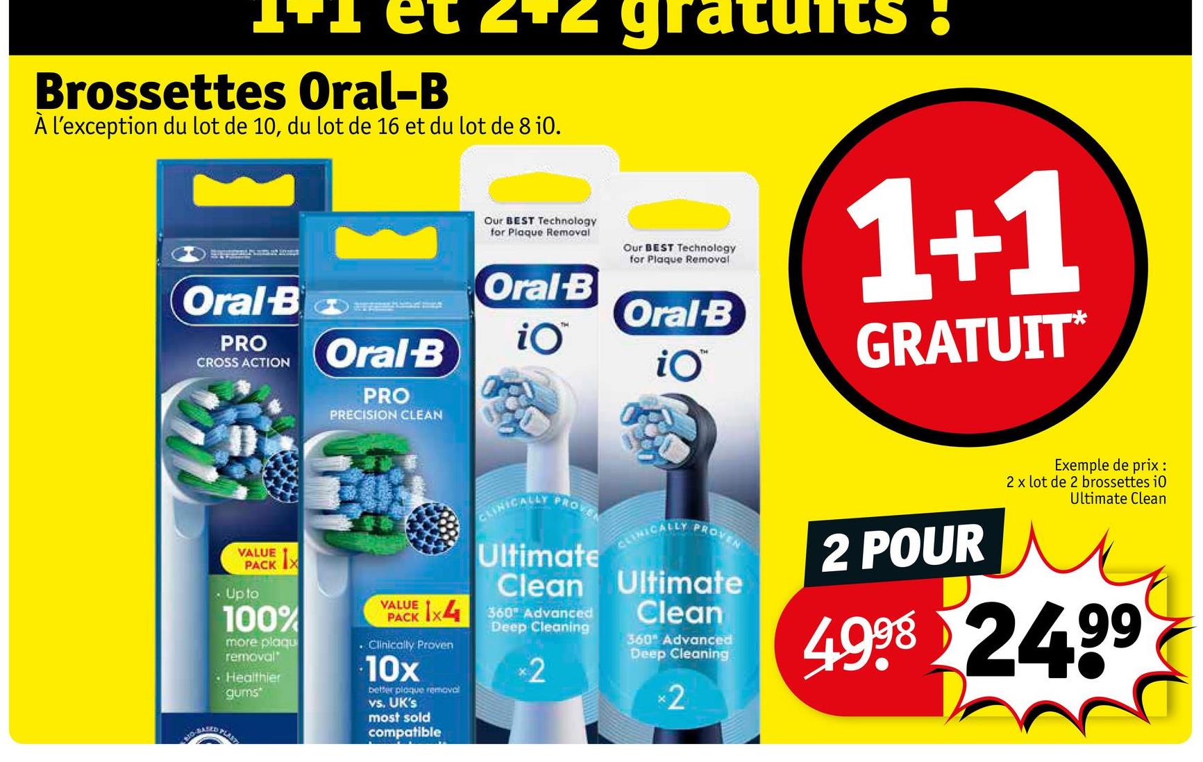 Brossettes Oral-B
À l'exception du lot de 10, du lot de 16 et du lot de 8 i0.
Oral-B
PRO
CROSS ACTION
Oral-B
PRO
PRECISION CLEAN
Our BEST Technology
for Plaque Removal
Our BEST Technology
for Plaque Removal
Oral-B
THE
Oral-B
1+1
iO
TH
iO™
GRATUIT*
VALUE
PACKX
• Up to
100%
more plaqu
removal
Healthier
gums
VALUE
CLINICALLY
PROVEN
Ultimate
CLINICALLY
PROVEN
Clean Ultimate
Clean
VAACK 1x4 360 Advanced
. Clinically Proven
10x
better plaque removal
vs. UK's
most sold
compatible
Deep Cleaning
*2
360" Advanced
Deep Cleaning
×2
2 POUR
Exemple de prix :
2 x lot de 2 brossettes i0
Ultimate Clean
4998 24.99