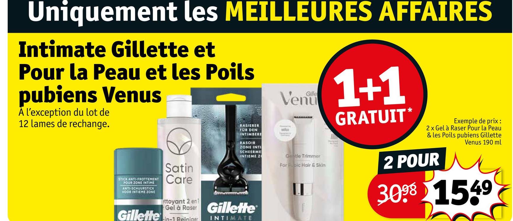 Uniquement les MEILLEURES AFFAIRES
Intimate Gillette et
Pour la Peau et les Poils
pubiens Venus
A l'exception du lot de
12 lames de rechange.
STICK ANTI-FROTTEMENT
POUR ZONE INTIME
ANTI-SCHUURSTICK
VOOR INTIEME ZONE
Satin
Care
ettoyant 2 en 1
RASIERER
FÜR DEN
INTIMBERE
RASOIR
ZONE INTI
SCHEERME
INTIEME Z
Gel à Raser Gillette
Gillette in-1 Reiniger
INTIMATE
Gille
Venu
Gentle Trimmer
For pic Hair & Skin
1+1
GRATUIT*
Exemple de prix :
2 x Gel à Raser Pour la Peau
& les Poils pubiens Gillette
2 POUR
Venus 190 ml
3098 1549