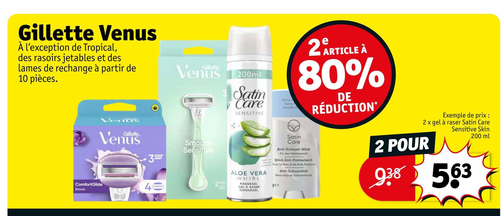 Gillette Venus
À l'exception de Tropical,
des rasoirs jetables et des
lames de rechange à partir de
10 pièces.
Gillette
Venus
3=
ComfortGlide
Breeze
40
Venus 200ml
Smooth
Sensitive
Satin
Care
SENSITIVE
ALOE VERA
WHIRL
RASIERGEL
GEL A RASER
SCHEENGEL
Ofe
Satin
Care
2 ARTICLE À
80%
And-Scheuer-Stick
Fe an intersuch
Stick Anti-Frottement
our jo Pedu & les P Pain
Anti-Schuurstick
Voor den Schonhoor
ge
DE
RÉDUCTION*
Exemple de prix :
2 x gel à raser Satin Care
Sensitive Skin
200 ml
2 POUR
938 563
