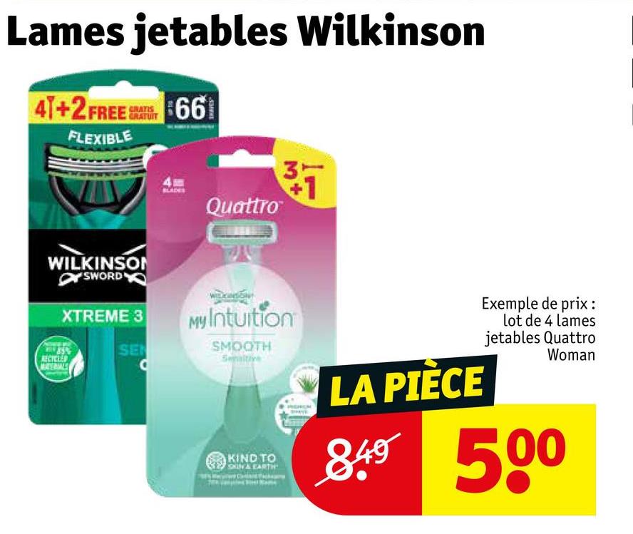 Lames jetables Wilkinson
41+2 FREE 66
FLEXIBLE
GRATIS
WILKINSON
SWORD
XTREME 3
Quattro
357
My Intuition
SE
RECYCLED
SMOOTH
KIND TO
& EARTH
LA PIÈCE
Exemple de prix:
lot de 4 lames
jetables Quattro
Woman
840 500