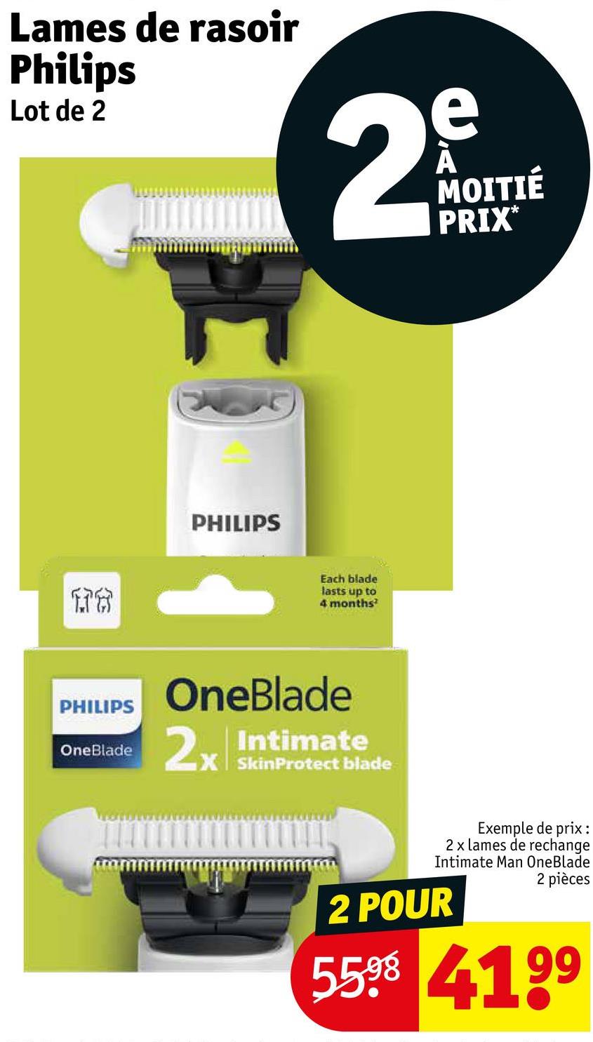 Lames de rasoir
Philips
Lot de 2
2
e
MOITIÉ
PRIX*
PHILIPS
176
PHILIPS
OneBlade
Each blade
lasts up to
4 months
OneBlade
2x Intimate
SkinProtect blade
Exemple de prix:
2 x lames de rechange
Intimate Man OneBlade
2 POUR
2 pièces
5598 4199