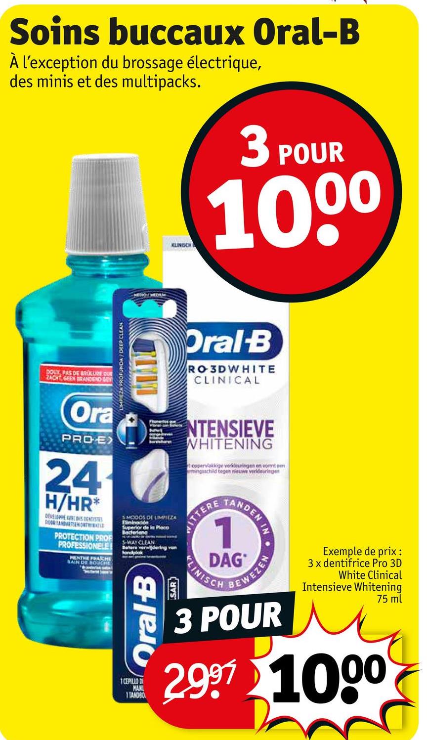 Soins buccaux Oral-B
À l'exception du brossage électrique,
des minis et des multipacks.
KLINISCH
3 POUR
1000
DOUX, PAS DE BRULURE DUE
ZACHT, GEEN BRANDEND GEY
Ora
UMP ZA PROFUNDA/DEEP CLEAN
PRO-E>
24
H/HR*
DEVELOPPE AVEC IS DENTISTS
DOOR TANDARTSEN ONTWIND
PROTECTION PROF
PROFESSIONELE
MENTE PRACHE
BAIN DE BOUCHE
Oral-B
RO3DWHITE
CLINICAL
SMODOS DE LIMPIEZA
Eliminación
Superior de la Placo
Bacteriana
WAY CLEAN
Betere verwijdering van
tandplak
NTENSIEVE
WHITENING
toppervlakkige verkleuringen en vormt
mingsschild tegen nieuwe verkleuringe
ITTERE
TANDEN IN
1
DAG
LINISCH
BEWEZEN
Oral B
SAR
1 CEPILLO DI
MAN
1TANDBO
Exemple de prix :
3 x dentifrice Pro 3D
White Clinical
Intensieve Whitening
75 ml
3 POUR
2.997 1000