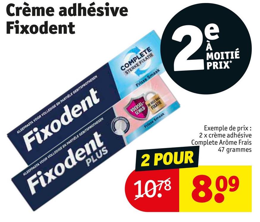 Crème adhésive
Fixodent
KLEEFPASTA VOOR VOLLEDIGE EN PARTIELE GEBITSPROTHESEN
Fixodent
COMPLETE
STERKE FIXATIE
Frisse Smaak
KLEEFPASTA VOOR VOLLEDIGE EN PARTICLE GEBITSPROTHESEN
Fixodent
PLUS
VOEDSEL
SCHILDE HELE DAG
FIXATIE
Frisse Smaak
2
e
MOITIÉ
PRIX*
2 POUR
Exemple de prix :
2 x crème adhésive
Complete Arôme Frais
47 grammes
1078 809
