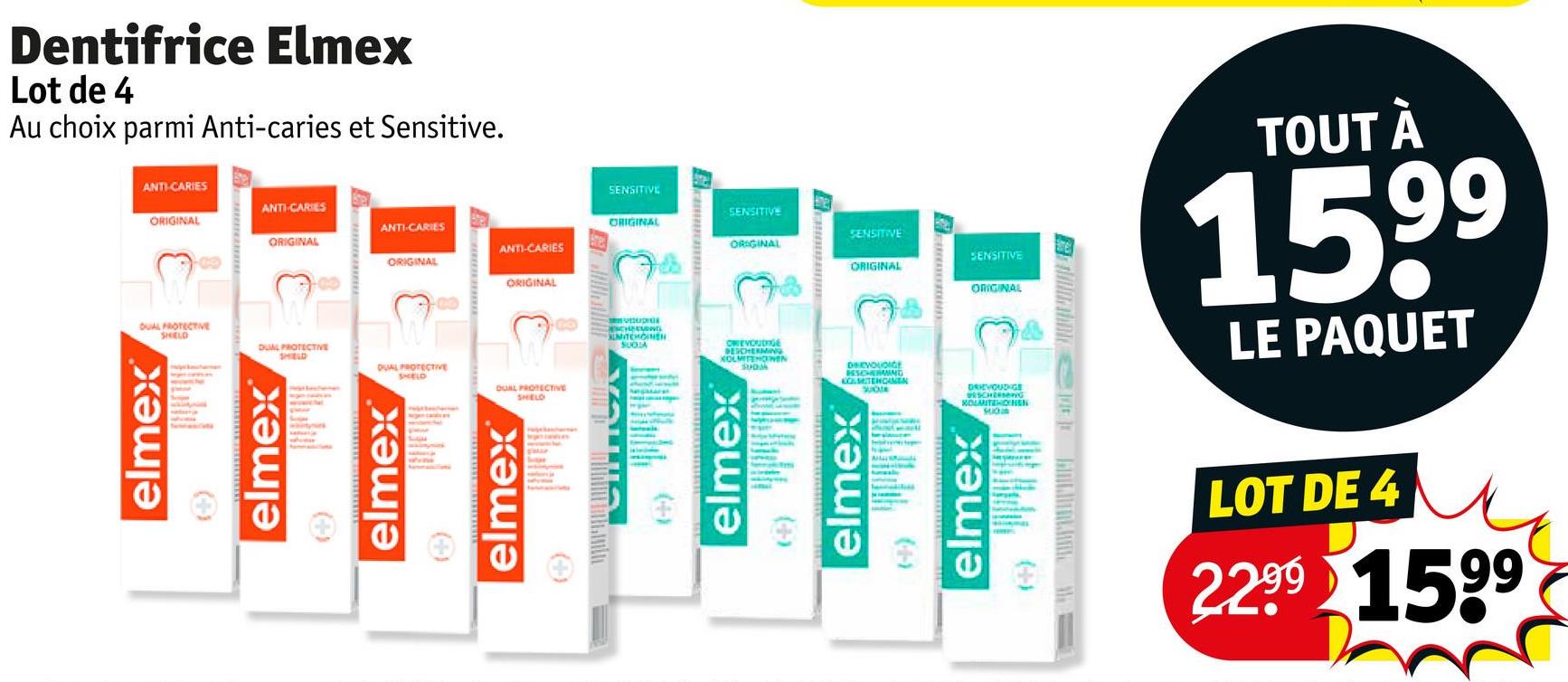 Dentifrice Elmex
Lot de 4
Au choix parmi Anti-caries et Sensitive.
ANTI-CARIES
SENSITIVE
ANTI-CARIES
ORIGINAL
SENSITIVE
ANTI-CARIES
ORIGINAL
ORIGINAL
SENSITIVE
ANTI-CARIES
ORIGINAL
03
ORIGINAL
SENSITIVE
ORIGINAL
ORIGINAL
ORIGINAL
DUAL PROTECTIVE
SHELD
DUAL PROTECTIVE
SHIELD
DUAL PROTECTIVE
SHELD
DUAL PROTECTIVE
elmex®
(+)
elmex
elmex®
(+)
elmex®
SHELD
(+
CHENG
MITCHOINEN
SUCHA
OWEVOUDIGE
BESCHERMIN
KOLMISHONEN
SUOM
DEVOUDIGE
BESCHERMIND
AMTENCAMEN
SUO
elmex
elmex
(+-)
DRIEVOUDIGE
везсновно
KOLMITEHOENEN
TOUT À
1599
LE PAQUET
elmex
SUCH
(+)
LOT DE 4
2.299 1599