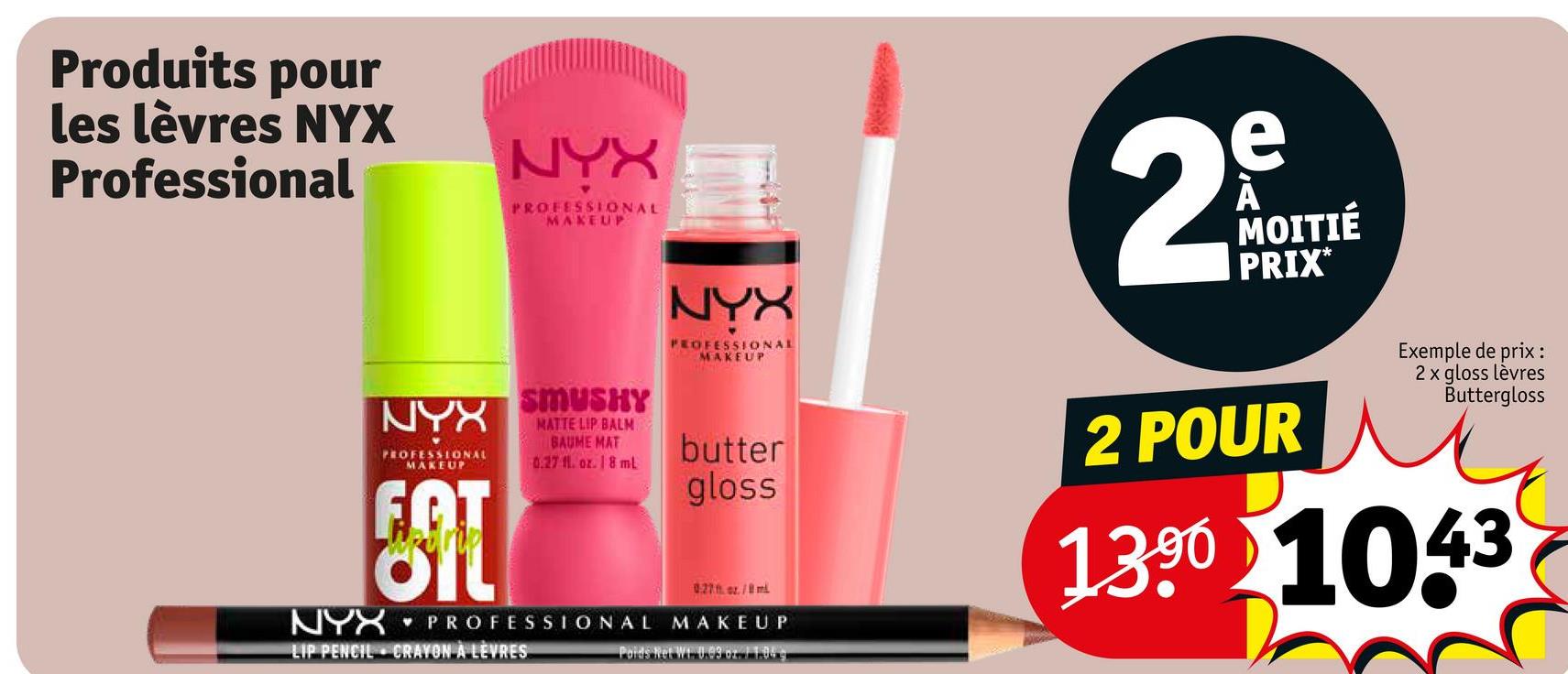 Produits pour
les lèvres NYX
Professional
NYX
PROFESSIONAL
MAKEUP
NYX
NYX
PROFESSIONAL
MAKEUP
FOT
SMUSHY
MATTE LIP BALM
BAUME MAT
0.27 fl. oz. 18 ml
PROFESSIONAL
LIP PENCIL CRAYON A LEVRES
NYX
PROFESSIONAL
MAKEUP
butter
gloss
027hor./m
MAKEUP
Poids Net Wt. 0.93 oz. 1 1.949
e
29
MOITIÉ
PRIX*
2 POUR
Exemple de prix :
2 x gloss lèvres
Buttergloss
1390 1043
