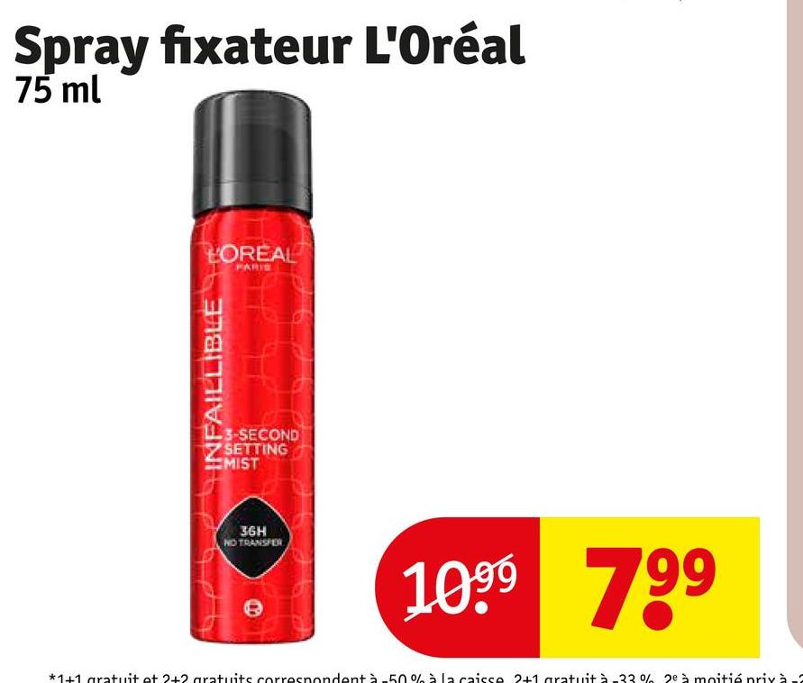 Spray fixateur L'Oréal
75 ml
INFAILLIBLE
LOREAL
PARIS
3-SECOND
SETTING
MIST
36H
NO TRANSFER
1099 799
*1+1 gratuit et 2+2 gratuits correspondent à-50% à la caisse 2+1 gratuit à -33% 2ª à moitié prix à