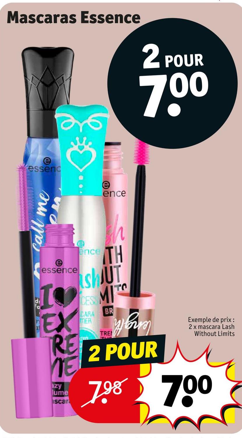 Mascaras Essence
2 POUR
7.00
e
essenc
e
ence
call me
di
WO
e
essence
I
EX
RE
azy
lume
scar
ences
h
TH
SHUT
CES
CARA
MER
cra
MITC
BR
TREHEM
2 POUR
Exemple de prix:
2 x mascara Lash
Without Limits
7.98 700